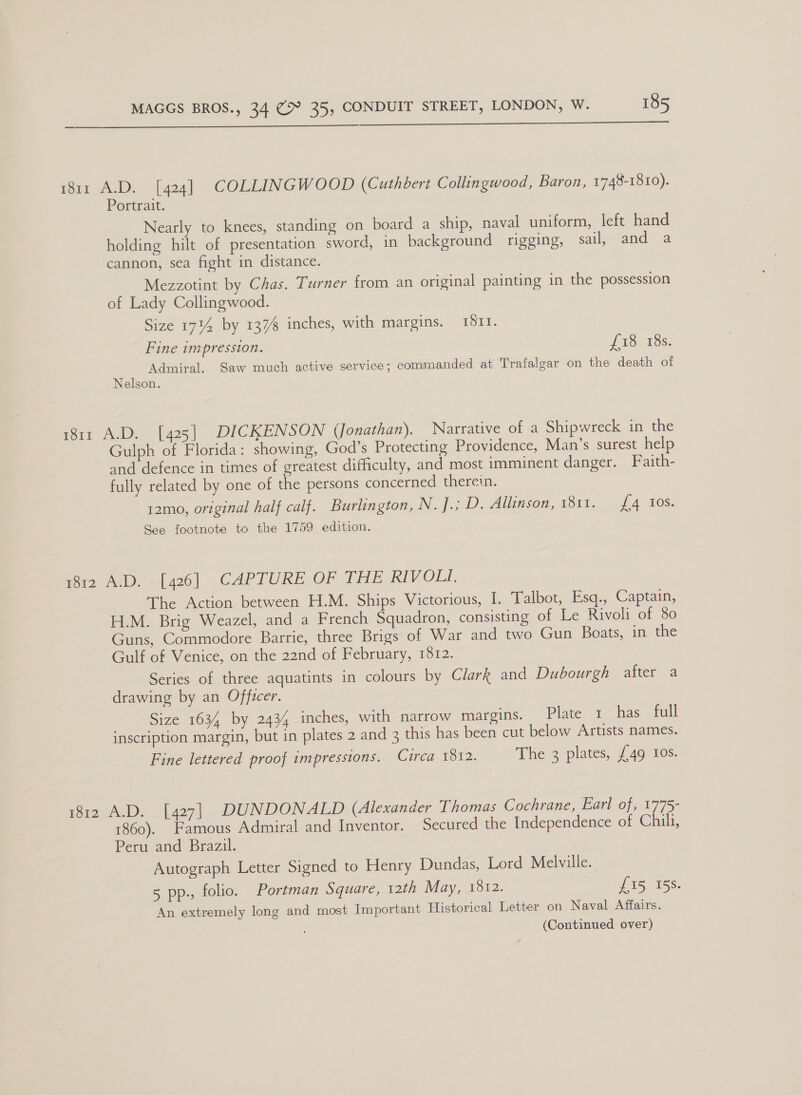  1811 A.D. [424] COLLINGWOOD (Cuthbert Collingwood, Baron, 1748-1810). Portrait. Nearly to knees, standing on board a ship, naval uniform, left hand holding hilt of presentation sword, in background rigging, sail ianid 2 cannon, sea fight in distance. Mezzotint by Chas. Turner from an original painting in the possession of Lady Collingwood. Size 1734 by 137% inches, with margins. ITI. Fine impression. £18 18s. Admiral. Saw much active service; commanded at Trafalgar on the death of Nelson. 1811 A.D. [425] DICKENSON (Jonathan). Narrative of a Shipwreck in the Gulph of Florida: showing, God’s Protecting Providence, Man’s surest help and defence in times of greatest difficulty, and most imminent danger. Faith- fully related by one of the persons concerned therein. 12mo, original half calf. Burlington, N. J.; D. Allinson, 1811. {4 Ios. See footnote to the 1759 edition. rer AD, [426] ..CAPTURE OF THE RIVOLI. The Action between H.M. Ships Victorious, I. Talbot, Esq., Captain, H.M. Brig Weazel, and a French Squadron, consisting of Le Rivoli of 80 Guns, Commodore Barrie, three Brigs of War and two Gun Boats, in the Gulf of Venice, on the 22nd of February, 1812. | Series of three aquatints in colours by Clark and Dubourgh after a drawing by an Officer. Size 1634 by 2434 inches, with narrow margins. Plate 1 has full inscription margin, but in plates 2 and 3 this has been cut below Artists names. Fine lettered proof impressions. Circa 1812. The 3 plates, {49 ros. 1812 A.D. [427] DUNDONALD (Alexander Thomas Cochrane, Earl of, 1775- 1860). Famous Admiral and Inventor. Secured the Independence of Chili, Peru and Brazil. Autograph Letter Signed to Henry Dundas, Lord Melville. 5 pp., folio. Portman Square, 12th May, 1812. £15 158. An extremely long and most Important Historical Letter on Naval Affairs.