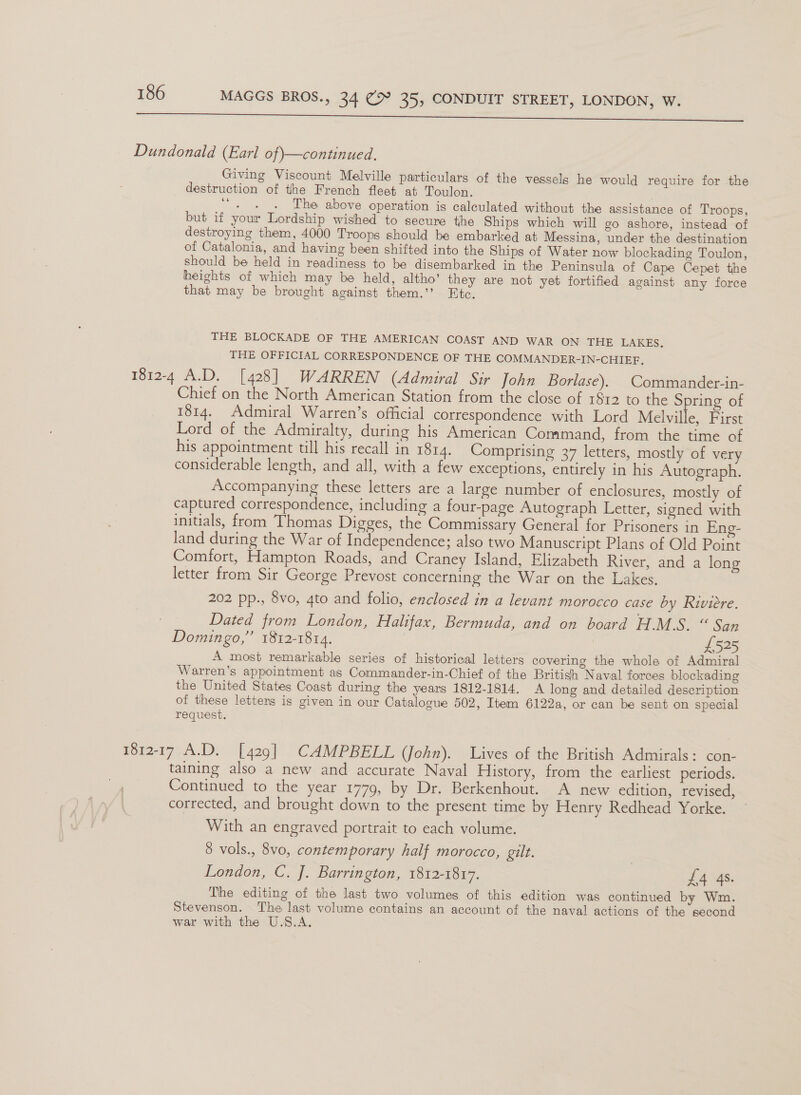 a a a ee ee ee Dundonald (Earl of —continued. Giving Viscount Melville particulars of the vessels he would require for the destruction of the French fleet at Toulon. . . . The above operation is calculated without the assistance of Troops, but if your Lordship wished to secure the Ships which will go ashore, instead of destroying them, 4000 Troops should be embarked at Messina, under the destination of Catalonia, and having been shifted into the Ships of Water now blockading Toulon, should be held in readiness to be disembarked in the Peninsula of Cape Cepet the heights of which may be held, altho’ they are not yet fortified against any force that may be brought against them.’’ Etc. THE BLOCKADE OF THE AMERICAN COAST AND WAR ON THE LAKES, THE OFFICIAL CORRESPONDENCE OF THE COMMANDER-IN-CHIEF. 1812-4 A.D. [428] WARREN (Admiral Sir John Borlase). | Commander-in- Chief on the North American Station from the close of $12 to the S ring of 1814. Admiral Warren’s official correspondence with Lord Melville, First Lord of the Admiralty, during his American Command, from the time of his appointment till his recall in 1814. Comprising 37 letters, mostly of very considerable length, and all, with a few exceptions, entirely in his Autograph. Accompanying these letters are a large number of enclosures, mostly of captured correspondence, including a four-page Autograph Letter, signed with initials, from ‘Thomas Digges, the Commissary General for Prisoners in Eng- land during the War of Independence; also two Manuscript Plans of Old Point Comfort, Hampton Roads, and Craney Island, Elizabeth River, and a long letter from Sir George Prevost concerning the War on the Lakes. 202 pp., 8vo, 4to and folio, enclosed in a levant morocco case by Riviere. Dated from London, Halifax, Bermuda, and on board HIS. San Domingo,” 1812-1814. £525 A most remarkable series of historical letters covering the whole of Admiral Warren’s appointment as Commander-in-Chief of the British Naval forces blockading the United States Coast during the years 1812-1814. A long and detailed description of these letters is given in our Catalogue 502, Item 6122a, or can be sent on special request. 1812-17 A.D. [429] CAMPBELL (John). Lives of the British Admirals: con- taining also a new and accurate Naval History, from the earliest periods. Continued to the year 1779, by Dr. Berkenhout. A new edition, revised, corrected, and brought down to the present time by Henry Redhead Yorke. ~ With an engraved portrait to each volume. 8 vols., 8vo, contemporary half morocco, gilt. London, C. J. Barrington, 1812-1817. | JA SS The editing of the last two volumes of this edition was continued by Wm. Stevenson. The last volume contains an account of the naval actions of the second war with the U.S.A.