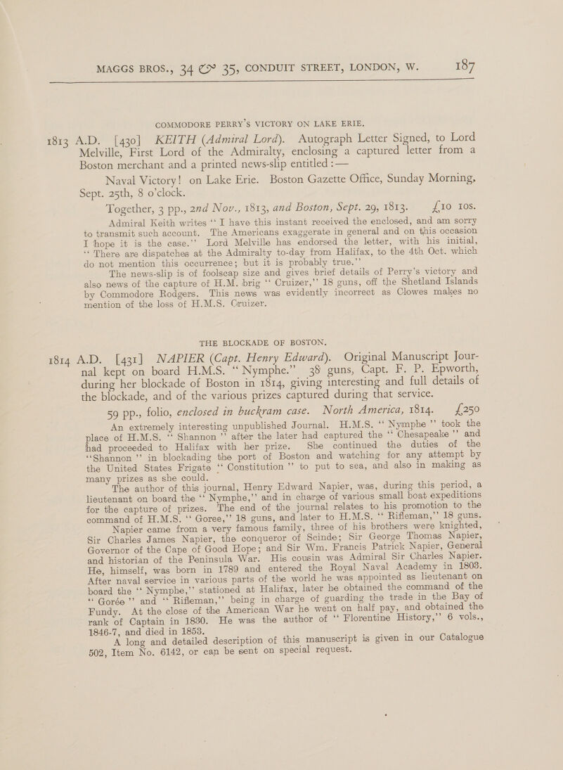   COMMODORE PERRY S VICTORY ON LAKE ERIE. 1813 A.D. [430] KEITH (Admiral Lord). Autograph Letter Signed, to Lord Melville, First Lord of the Admiralty, enclosing a captured letter from a Boston merchant and a printed news-slip entitled : — Naval Victory! on Lake Erie. Boston Gazette Office, Sunday Morning, Sept. 25th, 8 o’clock. Together, 3 pp., 22d Nov., 1813, and Boston, Sepi.20, 1Ot3: 1 TO 108: Admiral Keith writes ‘‘ I have this instant received the enclosed, and am sorry to transmit such account. The Americans exaggerate in general and on this occasion I hope it is the case.’’ Lord Melville has endorsed the letter, with his initial, ‘There are dispatches at the Admiralty to-day from Halifax, to the 4th Oct. which do not mention this occurrence; but it is probably true.’’ The news-slip is of foolscap size and gives brief details of Perry’s victory and also news of the capture of H.M. brig ‘‘ Cruizer,’’ 18 guns, off the Shetland Islands by Commodore Rodgers. This news was evidently incorrect as Clowes makes no mention of the loss of H.M.S. Gruizer. THE BLOCKADE OF BOSTON. 1814 A.D. [431] NAPIER (Capt. Henry Edward). Original Manuscript Jour- nal kept on board H.M.S. ‘‘ Nymphe.” 35 guns, Capt. F. P. Epworth, during her blockade of Boston in 1814, giving interesting and full details of the blockade, and of the various prizes captured during that service. 59 pp. folio, enclosed in buckram case. North America, 1814. £250 An extremely interesting unpublished Journal. H.M.S.  Nymphe ’’ took the place of H.M.S. ‘‘ Shannon ’’ after the later had captured the ‘‘ Chesapeake ’’ and lhad proceeded to Halifax with her prize. She continued the duties of the “Shannon ’’ in blockading the port of Boston and watching for any attempt by the United States Frigate ‘‘ Constitution ’’ to put to sea, and also in making as many prizes as she could. The author of this journal, Henry Edward Napier, was, during this period, a lieutenant on board the ‘‘ Nymphe,’’ and in charge of various small boat expeditions for the capture of prizes. The end of the journal relates to his promotion to the command of H.M.S. ‘‘ Goree,’’ 18 guns, and later to H.M.S. ‘‘ Rifleman,” 18 guns. Napier came from a very famous family, three of his brothers were knighted, Sir Charles James Napier, the conqueror of Scinde; Sir George Thomas Napier, Governor of the Cape of Good Hope; and Sir Wm. Francis Patrick Napier, General and historian of the Peninsula War. His cousin was Admiral Sir Charles Napier. He, himself, was born in 1789 and entered the Royal Naval Academy in 1803. After naval service in various parts of the world he was appointed as lieutenant on board the ‘‘ Nymphe,”’ stationed at Halifax, later he obtained the command of the ‘Gorge? and ‘* Rifleman,’’ being in charge of guarding the trade in the Bay of Fundy. At the close of the American War he went on half pay, and obtained the rank of Captain in 1830. He was the author of ‘‘ Florentine History,’’ 6 vols., 1846-7, and died in 1853. ‘ A long and detailed description of this manuscript is given in our Catalogue 502, Item No. 6142, or can be sent on special request.