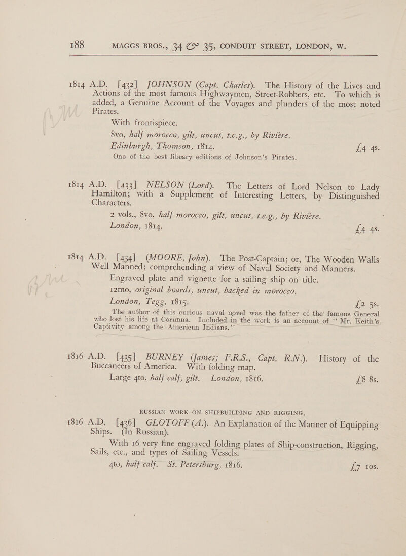 1814 A.D. [432] JOHNSON (Capt. Charles). The History of the Lives and Actions of the most famous Highwaymen, Street-Robbers, etc. ‘To which is added, a Genuine Account of the Voyages and plunders of the most noted Pirates. With frontispiece. 8vo, half morocco, gilt, uncut, t.e.g., by Riviere. Edinburgh, Thomson, 1814. 1a AS One of the best library editions of Johnson’s Pirates. 1814 A.D. [433] NELSON (Lord). The Letters of Lord Nelson to Lady Hamilton; with a Supplement of Interesting Letters, by Distinguished Characters. 2 vols., 8vo, half morocco, gut, uncut, t.e.g., by Riviere. London, 1814. £4 4s. 1814 A.D. [434] (MOORE, John). The Post-Captain; or, The Wooden Walls Well Manned; comprehending a view of Naval Society and Manners. Engraved plate and vignette for a sailing ship on title. 12mo, original boards, uncut, backed in morocco. London, Tegg, 1815. fess: The author of this curious naval novel was the father of the’ famous General who lost his life at Corunna. Included in the work is an account of “ Mr. Keith’s Captivity among the American Indians.”’ ) 176 A.D. [435] BURNEY (James; F.RS.~ Capit. RN). History of the Buccaneers of America. With folding map. Large 4to, half calf, gilt. London, 1816. 73 8s: RUSSIAN WORK ON SHIPBUILDING AND RIGGING, 1316 A.D. [436] GLOTOFF (4.). An Explanation of the Manner of Equipping Ships. (In Russian). With 16 very fine engraved folding plates of Ship-construction, Rigging, Sails, etc., and types of Sailing Vessels. 4to, half calf. St. Petersburg, 1816. T7165.
