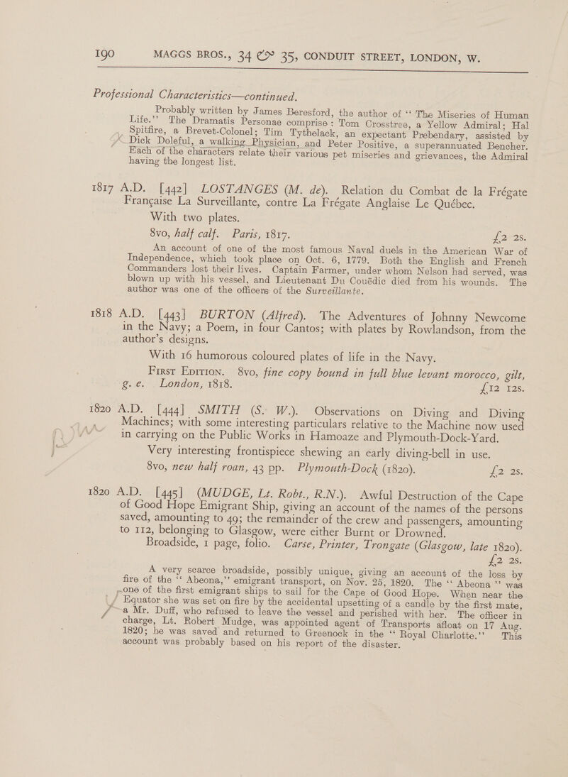 a ee Professional Characteristics—continued. Probably written by James Beresford, the author of ‘‘ The Miseries of Human Life.’’ The Dramatis Personae comprise: Tom Crosstree, a Yellow Admiral; Hal _ Spitfire, a Brevet-Colonel; Tim Tythelack, an expectant Prebendary, assisted by “ Dick Doleful, a walking Physician, and Peter Positive, a superannuated Bencher. Fach of the characters relate their various pet miseries and grievances, the Admiral having the longest list. 1817 A.D. [442] LOSTANGES (M. de). Relation du Combat de la Frégate Francaise La Surveillante, contre La Frégate Anglaise Le Québec. With two plates. 8vo, half calf. Paris, 1817. J 22s. An account of one of the most famous Naval duels in the American War of Independence, which took place on Oct. 6, 1779. Both the English and French Commanders lost their lives. Captain Farmer, under whom Nelson had served, was blown up with his vessel, and Lieutenant Du Couédic died from his wounds. The author was one of the officers of the Surveillante. 1818 A.D. [443] BURTON (Alfred). The Adventures of Johnny Newcome in the Navy; a Poem, in four Cantos; with plates by Rowlandson, from the author’s designs. With 16 humorous coloured plates of life in the Navy. First Eprrron. 8vo, fine copy bound in full blue levant morocco, gilt, “g.ie. . London, 1818. J 129138. 1820 A.D. [444] SMITH (S. W.). Observations on Diving and Diving Machines; with some interesting particulars relative to the Machine now used in carrying on the Public Works in Hamoaze and Plymouth-Dock-Yard. Very interesting frontispiece shewing an early diving-bell in use. 8vo, new half roan, 43 pp. Plymouth-Dock (1820). J 2° Bs. 1820 A.D. [445] (MUDGE, Lt. Robt., R.N.). Awful Destruction of the Cape of Good Hope Emigrant Ship, giving an account of the names of the persons saved, amounting to 49; the remainder of the crew and passengers, amounting to 112, belonging to Glasgow, were either Burnt or Drowned. 3 Broadside, 1 page, folio. Carse, Printer, Trongate (Glasgow, late 1820). £2. 25: A very scarce broadside, possibly unique, giving an account of the loss by fire of the ‘‘ Abeona,”’ emigrant transport, on Nov. 25, 1820. The ‘‘ Abeona ”? was pone of the first emigrant ships to sail for the Cape of Good Hope. When near the / Equator she was set on fire by the accidental upsetting of a candle by the first mate, Py a Mr. Duff, who refused to leave the vessel and perished with her. The officer in charge, Lt. Robert Mudge, was appointed agent of Transports afloat on 17 Aug. 1820; he was saved and returned to Greenock in the “ Royal Charlotte.’’ This account was probably based on his report of the disaster.