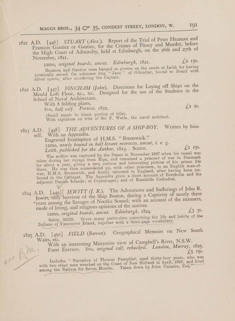 1821 A.D. [446] STUART (Alex.). Report of the Trial of Peter Heaman and Francois Gautiez or Gautier, for the Crimes of Piracy and Murder, before the High Court of Admiralty, held at Edinburgh, on the 26th and ayth of November, 1821. 12mo, original boards, uncut. Edinburgh, 1821. : 2. 18s: Heamen and Gautier were hanged as pirates on the sands at Leith for having piratically seized the schooner brig ‘‘ Jane ’’ of Gibraltar, bound to Brazil with silver specie, after murdering the Captain. 1822 A.D. [447] FINCHAM (John). Directions for Laying off Ships on the Mould Loft Floor, &amp;c., &amp;c. Designed for the use of the Students in the School of Naval Architecture. With 8 folding plates. 8vo, half calf. Portsea, 1822. Wie (Small repair to blank portion of title). With signature on title of Sir P. Watts, the naval architect. 1823 A.D. [448] THE ADVENTURES OF A SHIP-BOY. Written by him- self. With an Appendix. Engraved frontispiece of H.M.S. “ Brunswick.” 12mo0, newly bound in half levant morocco, uncut, 1. e. §. Leith, published for the Author, 1823. - Scarce: £2 158. The author was captured by the Danes in November 1807 when his vessel was taken during her voyage from Riga, and remained a prisoner of war in Denmark for about a year, giving a very curious and interesting picture of his prison life there. He was then surrendered up, with other prisoners, to an English man-of- war, H.M.S. Brunswick, and finally returned to England, after having been ice- bound in the Cattegat. The Appendix gives a short account of Bornholm and the adjacent Danish Islands; of Copenhagen; and of Roeskilde Cathedral. 1824 A.D. [449] JEWITT (J. R.). The Adventures and Sufferings of John R. Jewitt; onty survivor of the Ship Boston, during a Captivity of nearly three years among the Savages of Nootka Sound; with an account of the manners, mode of living, and religious opinions of the natives. 12mo, original boards, uncut. Edinburgh, 1824. Le os: Sabin, 36128. Gives many particulars concerning the life and habits of the Indians of Vancouver Island, together with a three-page vocabulary. 1825 A.D. [450] FIELD (Barron). Geographical Memoirs on New South Wales, etc. With an interesting Mezzotint view of Campbell’s River, N.S.W. }} {Vv First Eprttron. $8Vvo, original calf, rebacked. London, i my 1825. foe ua oO with two other men wrecked on the Coast of New Holland in April, 1823, and lived among the Natives for Seven Months. Taken down by John Uniacke, Esq.”’
