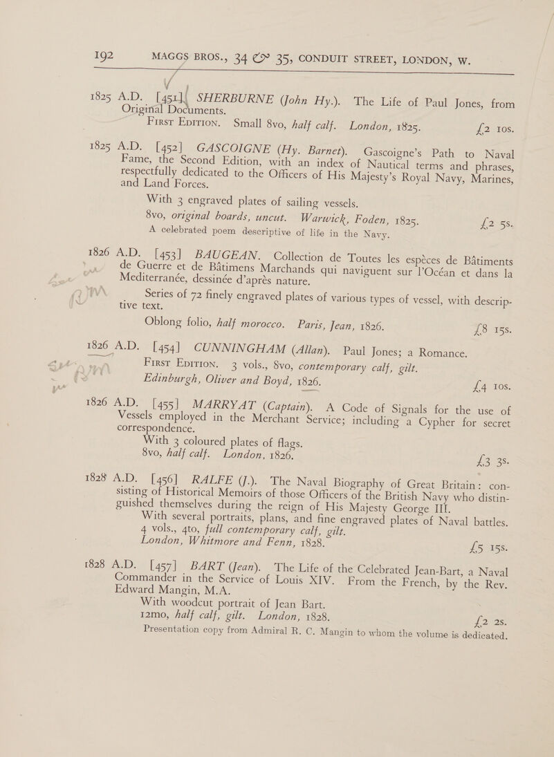 / 1825 A.D. [451]; SHERBURNE (John Hy.). The Life of Paul Jones, from Original Documents. Firsr Eprrion. Small 8vo, half calf. London, 1825. J 2510s. 1825 AnD. 4] 453) (GASCOIGNE (Hy. Barnet). Gascoigne’s Path to Naval Fame, the Second Edition, with an index of Nautical terms and phrases, respectfully dedicated to the Officers of His Majesty’s Royal Navy, Marines, and Land Forces. With 3 engraved plates of sailing vessels. 8vo, original boards, uncut. Warwick, Foden, 1825. L255: A celebrated poem descriptive of life in the Navy. 126-NDs) 14531) “BAU GEAN® “Collection de Toutes les espéces de BAtiments de Guerre et de Batimens Marchands qui naviguent sur l’Océan et dans la Mediterranée, dessinée d’aprés nature. Series of 72 finely engraved plates of various types of vessel, with descrip- tive text. Oblong folio, half morocco. Paris, Jean, 1826. 70 iss. 1826 A.D. [454] CUNNINGHAM (Allan). Paul Jones; a Romance. First Epirion. 3 vols., 8vo, contemporary calf, gilt. Edinburgh, Oliver and Boyd, 1826. £4 10s. 1826 A.D. [455] MARRYAT (Captain). A Code of Signals for the use of Vessels employed in the Merchant Service; including a Cypher for secret correspondence. With 3 coloured plates of flags. 8vo, half calf. London, 1826, Laas 1828 A.D. [456] RALFE (J.). The Naval Biography of Great Britain: con- sisting of Historical Memoirs of those Officers of the British Navy who distin- guished themselves during the reign of His Majesty George III. With several portraits, plans, and fine engraved plates of Naval battles. 4 vols., gto, full contemporary calf, gilt. London, Whitmore and Fenn, 1828. £5 158. 1828 Jae D.~ (457) BART (Jean). The Life of the Celebrated Jean-Bart, a Naval Commander in the Service of Louis XIV. From the French, by the Rev. Edward Mangin, M.A. With woodcut portrait of Jean Bart. 12mo, half calf, gilt. London, 1828. Jonas Presentation copy from Admiral R. C, Mangin to whom the volume is dedicated.