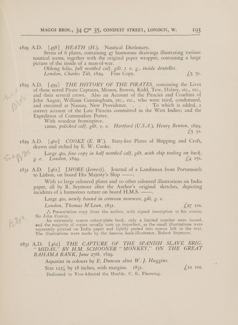 1829 A.D. [458] HEATH (H.). Nautical Dictionary. Series of 6 plates, containing 47 humorous drawings illustrating various nautical terms, together with the original paper wrapper, containing a large picture of the inside of a man-of-war. Oblong folio, full mottled calf, gilt, t. e. g., inside dentelles. London, Charles 17lt, 1529. Fine Copy. £5 5S. 1829 A.D. [459] THE HISTORY OF THE PIRATES, containing the Lives of those noted Pirate Captains, Misson, Bowen, Kidd, Tew, Halsey, etc., etc., and their several crews. Also an Account of the Piracies and Cruelties of John Augur, William Cunningham, etc., etc., who were tried, condemned, and executed at Nassau, New Providence. . . . To which is added, a correct account of the Late Piracies committed in the West Indies; and the Expedition of Commodore Porter. With woodcut frontispiece. 12mo, polished calf, gilt, ¢. e. Hartford (U.S.A.), Henry Benton, 1829. £5 58. 1829 A.D. [460] COOKE (E. W.). Sixty-five Plates of Shipping and Craft, drawn and etched by E. W. Cooke. Cah. i : Large 4to, fine copy in half mottled calf, gilt, with ship tooling on back, AN ee, ¢ ~ London, 1320. £4 158. 1831 A.D. [461] [HORE (James)|. Journal of a Landsman from Portsmouth to Lisbon, on board His Majesty’s Ship é With 10 large coloured plates and 1o other coloured illustrations on India paper, all by R. Seymour after the Author’s original sketches, depicting incidents of a humorous nature on board H.M.S. Large 4to, newly bound in crimson morocco, gilt, g. e. London, Thomas M’Lean, 1831. if 27 UOs: 4 Presentation copy from the author, with signed inscription to his cousin, Sir John Conroy. An extremely scarce colour-plate book, only a limited number were issued, and the majority of copies usually turn up imperfect, as the small illustrations were separately printed on India paper and lightly pasted into spaces left in the text. The illustrations were made by the famous book-illustrator, Robert Seymour.   tar Ad). / [462] WHE CAPTURE -OF THE SPANISH SLAVE BRIG, “ MIDAS,’ BY H.M. SCHOONER “ MONKEY,” ON THE GREAT BAHAMA BANK, June 27th, 1829. Aquatint in colours by E. Duncan after W. J. Huggins. Size 1234 by 18 inches, with margins. 1831. {10 10s. Dedicated to Vice-Admiral the Honble. C. E. Fleeming.