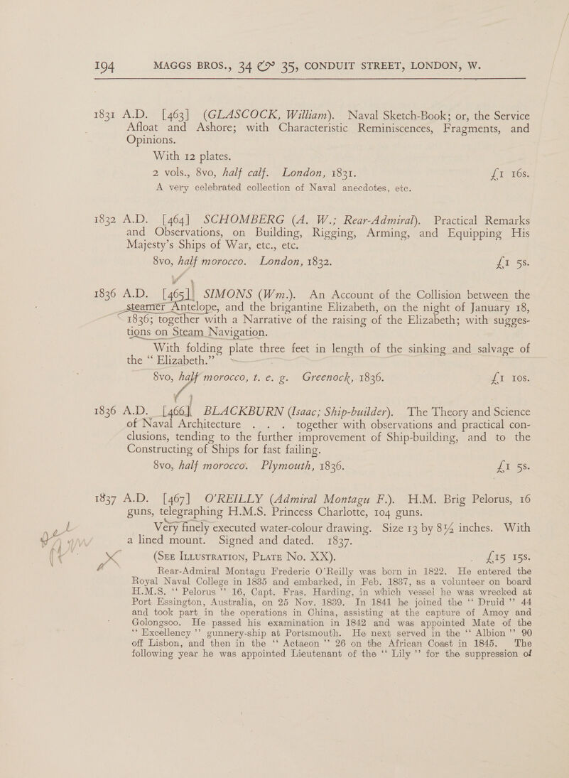 1831 A.D. [463] (GLASCOCK, William). Naval Sketch-Book; or, the Service Afloat and Ashore; with Characteristic Reminiscences, Fragments, and Opinions. With 12 plates. 2 vols., 8vo, half calf. London, 1831. eae (cry A very celebrated collection of Naval anecdotes, etc. 1832 A.D. [464] SCHOMBERG (A. W.; Rear-Admiral). Practical Remarks and Observations, on Building, Rigging, Arming, and Equipping His Majesty’s Ships of War, etc., etc. 8v0, half morocco. London, 1832. {5-59. 1836 A.D. [465] SIMONS (Wm.). An Account of the Collision between the Steamer Antelope, and the brigantine Elizabeth, on the night of January 18, 1836; together with a Narrative of the raising of the Elizabeth; with sugges- tigns on Steam Navigation. With folding plate three feet in length of the sinking and salvage of the “‘ Elizabeth.” ~ ; | a 5vo, half morocco, t. e. g. Greenock,. 1836. uf TAGs. 1836 A.D. [466], BLACKBURN (lsaac; Ship-builder). The Theory and Science of Naval Architecture . . . together with observations and practical con- clusions, tending to the further improvement of Ship-building, and to the Constructing of Ships for fast failing. 8v0, half morocco. Plymouth, 1836. SS. 1837 A.D. [467] O’REILLY (Admiral Montagu F.). H.M. Brig Pelorus, 16 guns, telegraphing H.M.S. Princess Charlotte, 104 guns. i Very finely executed water-colour drawing. Size 13 by 8%4 inches. With wT) wi) a lined mount. Signed and dated. 1837. : aa « (Sez Intusrration, Plate No. XX). on) Ds, 58: Rear-Admiral Montagu Frederic O’Reilly was born in 1822. He entered the Royal Naval College in 1835 and embarked, in Feb. 1837, as a volunteer on board H.M.S. ‘‘ Pelorus ’’ 16, Capt. Fras. Harding, in which vessel he was wrecked at Port Essington, Australia, on 25 Nov. 1839. In 1841 he joined the ‘‘ Druid ’’ 44 and took part in the operations in China, assisting at the capture of Amoy and Golongsoo. He passed his examination in 1842 and was appointed Mate of the ‘‘ Excellency ’’ gunnery-ship at Portsmouth. He next served in the ‘‘ Albion ’’ 90 off Lisbon, and then in the ‘‘ Actaeon ’’ 26 on the African Coast in 1845. ‘The following year he was appointed Lieutenant of the ‘‘ Lily ’’ for the suppression of