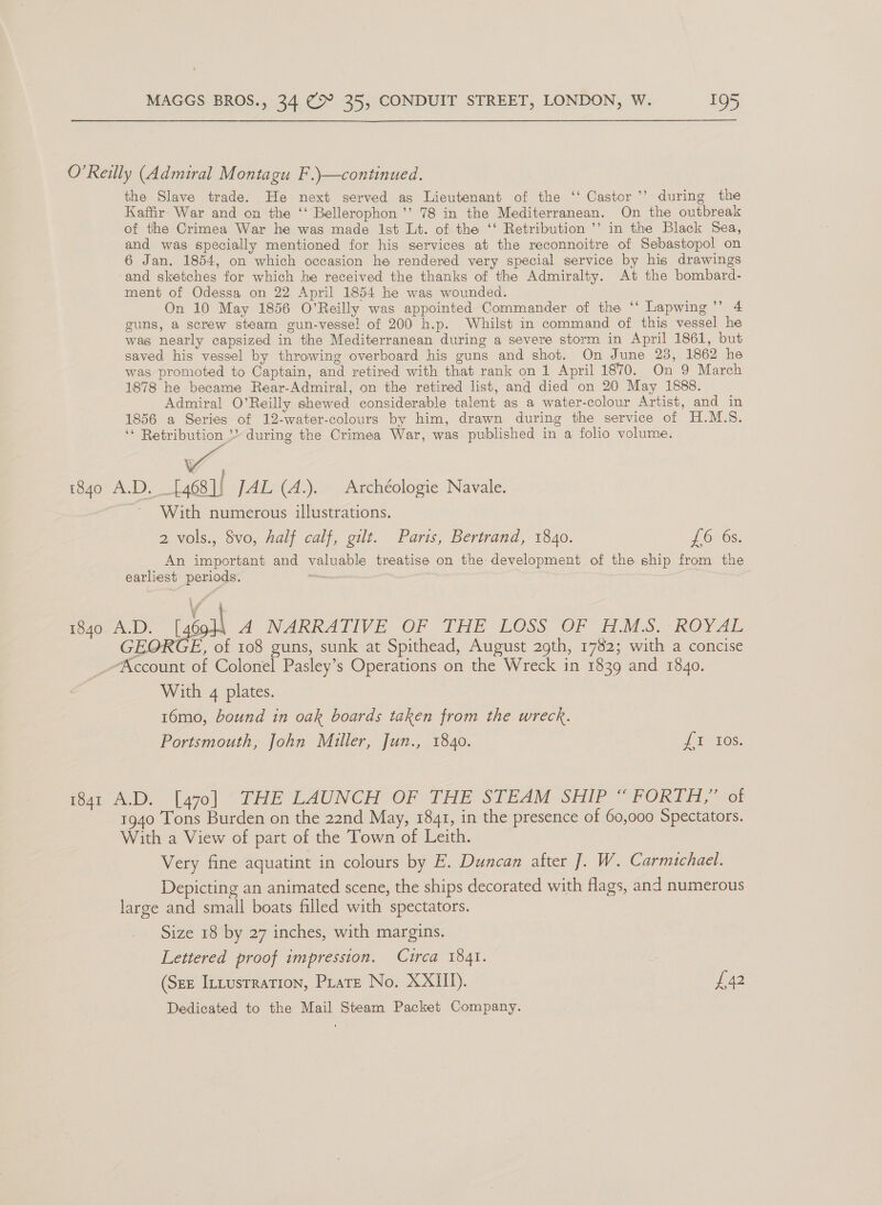O’Reilly (Admiral Montagu F.\—continued. the Slave trade. He next served as Lieutenant of the ‘‘ Castor ’’ during the Kaffir War and on the ‘‘ Bellerophon ’’ 78 in the Mediterranean. On the outbreak of the Crimea War he was made Ist Lt. of the ‘‘ Retribution ’’ in the Black Sea, and was specially mentioned for his services at the reconnoitre of Sebastopol on 6 Jan. 1854, on which occasion he rendered very special service by his drawings and sketches for which he received the thanks of the Admiralty. At the bombard- ment of Odessa on 22 April 1854 he was wounded. On 10 May 1856 O’Reilly was appointed Commander of the ‘‘ Lapwing”’ 4 guns, a screw steam gun-vesse! of 200 h.p. Whilst in command of this vessel he was nearly capsized in the Mediterranean during a severe storm in April 1861, but saved his vessel by throwing overboard his guns and shot. On June 28, 1862 he was promoted to Captain, and retired with that rank on 1 April 1870. On 9 March 1878 he became Rear-Admiral, on the retired list, and died on 20 May 1888. Admiral O’Reilly shewed considerable talent as a water-colour Artist, and in 1856 a Series of 12-water-colours by him, drawn during the service of H.M.S. ‘* Retribution »’ during the Crimea War, was published in a folio volume. wv, 1840 A.D. [468]| JAL (A.). Archéologie Navale. With numerous illustrations. 2 vols., 8vo, half calf, gilt. Paris, Bertrand, 1840. 1070s. An important and valuable treatise on the development of the ship from the earliest periods. os ¥ 1840 A.D. goo A NARRATIVE OF THE LOSS OF H.M.S.:-ROYAL GEORGE, of 108 guns, sunk at Spithead, August 29th, 1782; with a concise Account of Colonel Pasley’s Operations on the Wreck in 1839 and 1840. With 4 plates. 16mo, bound in oak boards taken from the wreck. Portsmouth, John Muller, Jun., 1840. fics fear AD [470 * FHEYLAUNCH OF THE STEAM SHIP OFORTH, “ol 1940 Tons Burden on the 22nd May, 1841, in the presence of 60,000 Spectators. With a View of part of the Town of Leith. Very fine aquatint in colours by E. Duncan after ]. W. Carmichael. Depicting an animated scene, the ships decorated with flags, and numerous large and small boats filled with spectators. Size 18 by 27 inches, with margins. Lettered proof impression. Circa 1841. (Sze Ittusrration, Pirate No. XXIII). a2 Dedicated to the Mail Steam Packet Company.