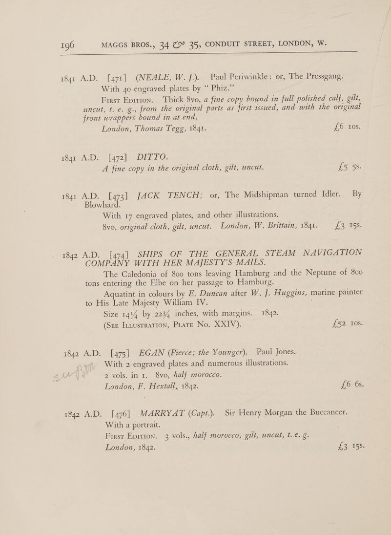 Ee ne ee i841 A.D. [47i) (NEALE, We fsa Periwinkle: or, The Pressgang. With 4o engraved plates by “ Phiz.” First Eprtion. Thick 8vo, a fine copy bound in full polished calf, gut, uncut, t. e. g., from the original parts as first issued, and with the original front wrappers bound in at end. London, Thomas Tegg, 1841. LOV10S. mqrA.D: faye). DITTO. A fine copy in the original cloth, gilt, uncut. £5 5S. 1841 A.D. [473] JACK TENCH; or, The Midshipman turned Idler. By Blowhard. With 17 engraved plates, and other illustrations. 8vo, original cloth, gilt, uncut. London, W. Brittain, 1841. 13 458. 1842 A.D. [474] SHIPS OF THE GENERAL STEAM NAVIGATION COMPANY WITH HER MAJESTY’S MAILS. The Caledonia of 800 tons leaving Hamburg and the Neptune of 800 tons entering the Elbe on her passage to Hamburg. Aquatint in colours by E. Duncan after W. J. H uggins, marine painter to His Late Majesty William IV. Size 1414 by 2234 inches, with margins. 1842. (Sez IntusrraTIon, Pate No. XXIV). 7 52° 10s: 1842 A.D. [475] EGAN (Pierce; the Younger). Paul Jones. A With 2 engraved plates and numerous illustrations. AA 2 vols. in 1. 8vo, half morocco. London, F. Hextall,, 1842. £65 6s. 1842 A.D. [476] MARRYAT (Capt.). Sir Henry Morgan the Buccaneer. With a portrait. First Epirion. 3 vols., Aalf morocco, gilt, uncut, t.e. g. London, 1842. POON iS)