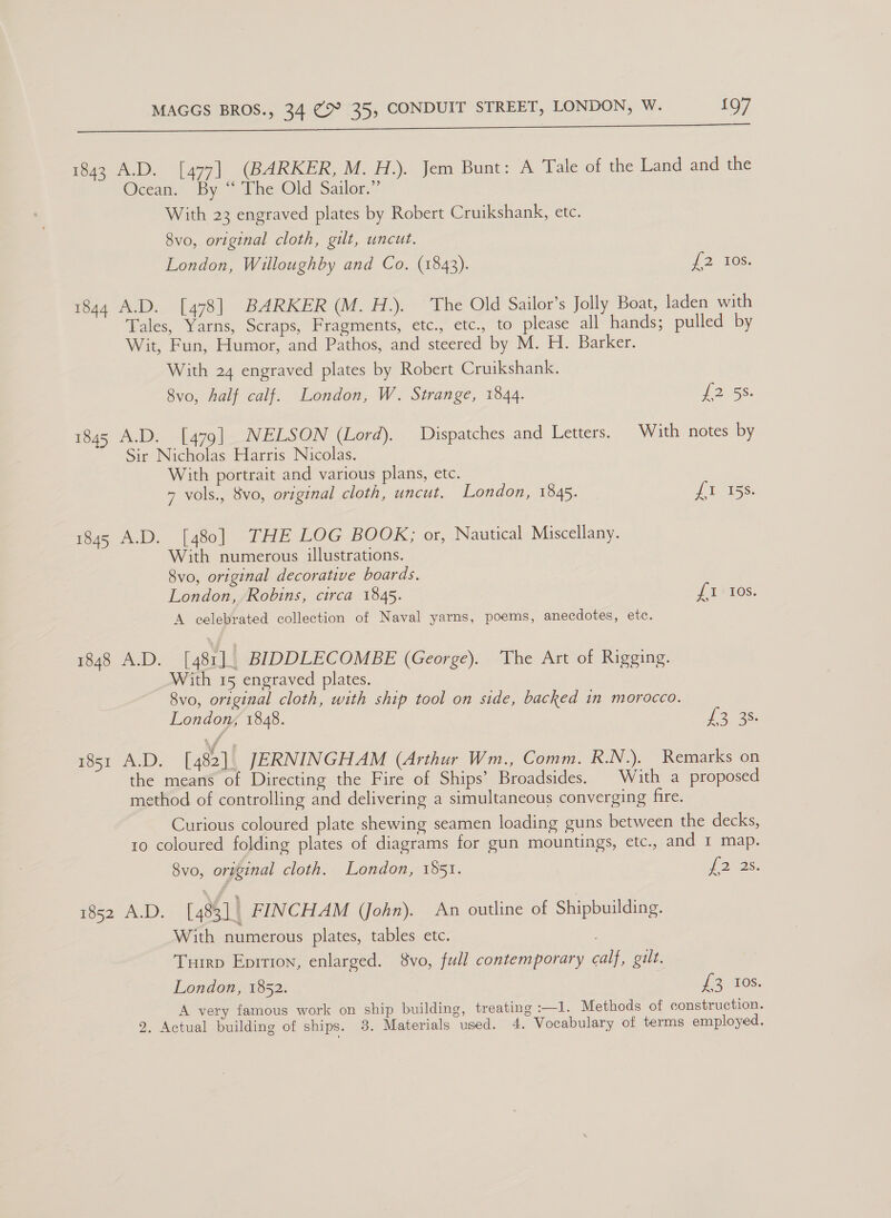 1843 A.D. [477] (BARKER, M. H.). Jem Bunt: A Tale of the Land and the Ocean. By “ The Old Sailor.” With 23 engraved plates by Robert Cruikshank, etc. 8vo, original cloth, gilt, uncut. London, Willoughby and Co. (1843). 12 10s. 1844 A.D. [478] BARKER (M. H.). The Old Sailor’s Jolly Boat, laden with Tales, Yarns, Scraps, Fragments, etc., etc., to please all hands; pulled by Wit, Fun, Humor, and Pathos, and steered by M. H. Barker. With 24 engraved plates by Robert Cruikshank. 8vo, half calf. London, W. Strange, 1844. 2058. 1845 A.D. [479] NELSON (Lord). Dispatches and Letters. With notes by Sir Nicholas Harris Nicolas. With portrait and various plans, etc. 7 vols., 8vo, original cloth, uncut. London, 1845. iiss 1845 A.D. [480] THE LOG BOOK; or, Nautical Miscellany. With numerous illustrations. 8vo, original decorative boards. London, Robins, circa 1845. LIX TOS. A celebrated collection of Naval yarns, poems, anecdotes, etc. 1840 A.D. [48r1 4 BIDDLECOMBE (George). ‘The Art of Rigging. With 15 engraved plates. 8vo, original cloth, with ship tool on side, backed in morocco. London, 1848. £3 28: 1851 A.D. [482]. JERNINGHAM (Arthur Wm., Comm. R.N.). Remarks on the means of Directing the Fire of Ships’ Broadsides. | With a proposed method of controlling and delivering a simultaneous converging fire. Curious coloured plate shewing seamen loading guns between the decks, 10 coloured folding plates of diagrams for gun mountings, etc., and 1 map. 8vo, original cloth. London, 1551. ORs, i562) 1). [483] | FINCHAM (John). An outline of Shipbuilding. With numerous plates, tables etc. Turrp Eprrion, enlarged. 8vo, full contemporary calf, gilt. London, 1852. eTOCs: A very famous work on ship building, treating :—1. Methods of construction. 2. Actual building of ships. 8. Materials used. 4. Vocabulary of terms employed.