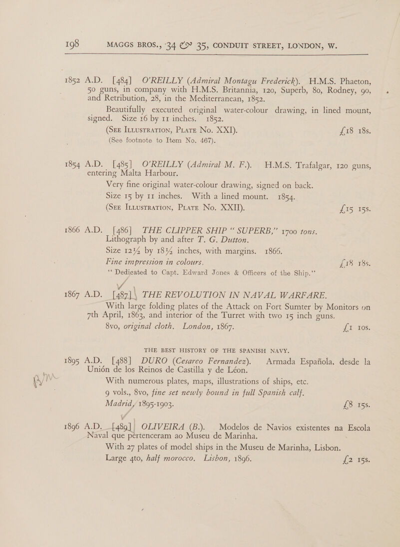  50 guns, in company with H.M.S. Britannia, 120, Superb, 80, Rodney, 90, and Retribution, 28, in the Mediterranean, 1852. Beautifully executed original water-colour drawing, in lined mount, signed. Size 16 by 11 inches. 1852. (Sr Intusrration, Pirate No. XXI). £18 18s. (See footnote to Item No. 467). 1854 A.D. [485] O’REILLY (Admiral M. F.). H.M.S. Trafalgar, 120 guns, entering Malta Harbour. Very fine original water-colour drawing, signed on back. Size 15 by 11 inches. With a lined mount. 1854. | (Sez InLusrration, Pirate No. XXII). £15 158. 1366 A.D. [486|. THE CLIPPER SHIP “SUPERB,” yoo tons. Lithograph by and after T. G. Dutton. Size 1214 by 1814 inches, with margins. 1866. Fine impression in colours, LI3 18s. ‘* Dedicated to Capt. Edward Jones &amp; Officers of the Ship.” Vd ' 1867 A.D. [487]\ THE REVOLUTION IN NAVAL WARFARE. With large folding plates of the Attack on Fort Sumter by Monitors on 7th April, 1863, and interior of the Turret with two 15 inch guns. 8vo, original cloth. London, 1867. 1-208. THE BEST HISTORY OF THE SPANISH NAVY. 1895 A.D. [488] DURO (Cesareo Fernandez). Armada Espafiola, desde la Union de los Reinos de Castilla y de Léon. With numerous plates, maps, illustrations of ships, etc. 9 vols., 8vo, fine set newly bound in full Spanish calf. Madrid, 1895-1903. £8 15s. 1896 A.D. [489] | OLIVEIRA (B.). | Modelos de Navios existentes na Escola Naval que pertenceram ao Museu de Marinha. With 27 plates of model ships in the Museu de Marinha, Lisbon. Large 4to, half morocco, Lisbon, 18096. {2 ¥55.