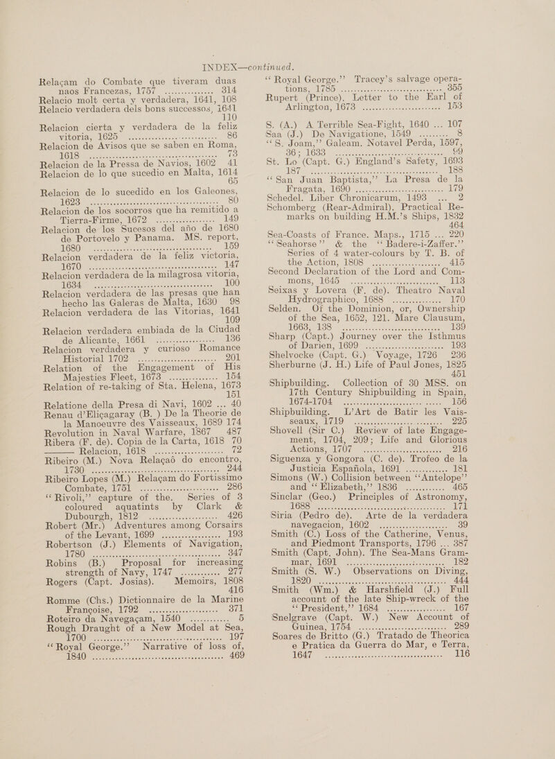 Relacam do Combate que tiveram duas maos Krancozas, E750 ...c....csteas. 314 Relacio molt certa y verdadera, 1641, 108 Relacio verdadera dels bons successos, eh 110 Relacion cierta y verdadera de la feliz WINONA POLO AikseidoAves ss aC AE 6 Relacion de Avisos que se saben en Roma, TES es Ge ee ee oe eee 73 Relacion de la Pressa de Navios, 1602 41 Relacion de lo que sucedio en Malta, si Relacion de lo sucedido en los Galeones, HOC Sach ait ceca sees hace CaM ctes Relacion de los socorros que ha remitido a Pierrack sme, POUD. s cskaneaeans 9 2>- 149 Relacion de los Sucesos del afio de 1680 de Portovelo y Panama. MS. report, A GSUNG peete lake Oe uence st emeeese= ee Relacion verdadera de la feliz victoria, He hee Ma bas tinue ol TELE Relacion verdadera de la milagrosa vitoria, a ogee ren rae eae cane see nianes 100 Relacion verdadera de las presas que han hecho las Galeras de Malta, 1630 98 Relacion verdadera de las Vitorias, a Relacion verdadera embiada de la Ciudad der Alicante 166L% 2t2c2..5.0.65-: 136 Relacion verdadera y curioso Romance iicuorial PI02) 2. oct sca sao. asenset sees 201 Relation of the Engagement of His Majesties Pleet, 1673 ...........<... 154 Relation of re-taking of Sta. Helena, ie Relatione della Presa di Navi, 1602 ... 40 Renau d’Elicagaray (B. ) De la Theorie de la Manoeuvre des Vaisseaux, 1689 174 Revolution in Naval Warfare, 1867 487 Ribera (F. de). Copia de la Carta, 1618 70 RelsClOM MOMS) sa ccnd ne cassie recs rie 72 Ribeiro (M.) Nova Relacgaé do encontro, 173 244 S)d\016 0 eferelere le 010100 © ¢010:4 66:6 sie ele 6'e 6 6 oa 0:0 016 810  Ribeiro Lopes (M.) Relagam do Fortissimo POTD AG LCOd iis: lees ccna gartsentes 286 ‘¢ Rivoli,’ capture of the. Series of 3 coloured aquatints by Clark &amp; MD) eNO io oe nace ene bs owen eret 426 Robert (Mr.) Adventures among Corsairs orenoe evant, 1699 | sess isisusodseses 193 Robertson (J.) Elements of Navigation, EUS RE OE SE, eee eee 347 Robins (B.) Proposal for increasing streneth of Navy, 1747 .........0. 277 Rogers (Capt. Josias). Memoirs, ee Romme (Chs.) Dictionnaire de la Marine PPANCOISS, OD: cewcwstevanesibacoes 371 Roteiro da Navegacam, 1540 ............ 5 Rough Draught of a New Model at Sea, OU ee tiie thincc heceseecadtesas 197 ‘‘Royal George.’’ Narrative of loss of, SR hoo San tied anbeceut acne 469 ‘Royal George.’’ Tracey’s salvage opera- GLOGS A GOO tt etn deeideu teeta ares 355 Rupert (Prince), Letter to the Earl of BGM TOM LOGS cater cossraannug eee 153 S. (A.) A Terrible Sea-Fight, 1640 ... 107 Saa (J.) De Navigatione, 1549 ......... 8 «S, Joam,’’ Galeam. Notavel Perda, 1597, aS oicmee Sk aca! cena ca 49 St. Lo (Capt. G.) England’s Safety, 1693 LS ee i ee tree cee 188 ‘San Juan Baptista,’? La Presa de la Bra@aye, 1600 cb rust rere 179 Schedel. Liber Chronicarum, 1493 ..._ 2 Schomberg (Rear-Admiral). Practical Re- marks on building H.M.’s Ships, 1832 464 Sea-Coasts of France. Maps., 1715 ... 220 ‘Seahorse’? &amp; the ‘‘ Badere-i-Zaffer.”’ Series of 4 water-colours by T. B. of tie Action: 1808S -i,c25.tas cena ce 415 Second Declaration of the Lord and Com- SAMOS UGE... sc casts opin cemamen reas es 113 Seixas y Lovera (F. de). Theatro Naval Pyairographico, 1688 .c...i00c.0 170 Selden. Of the Dominion, or, Ownership of the Sea, 1652, 121. Mare Clausum, GOS REDS) ups sus nocedieee eg ener 139 Sharp (Capt.) Journey over the Isthmus Gr Damien, VO9O> ayia anne ee tetaee 193 Shelvocke (Capt. G.) Voyage, 1726 236 Sherburne (J. H.) Life of Paul Jones, 1825 451 Shipbuilding. Collection of 30 MSS. on 17th Century Shipbuilding in Spain, OT ARUOAE SARL ert x Cae tekeee es 156 Shipbuilding. L’Art de Batir les Vais- SCAM MEO » crccaeeevcy eases meee 225 Shovell (Sir C.) Review of late Engage- ment, 1704, 209; Life and Glorious emiome AAU} mi. cutee ora eaenses 216 Siguenza y Gongora (C. de). Trofeo de la ||) Justicia Hspanola, 1691 |... hcsc0.2 181 Simons (W.) Collision between ‘‘Antelope’’ and. Whizabebh,”’ 1836. ok... 465 Sinclar (Geo.) Principles of Astronomy, 1688 : weer ereeeecer es eseoeseeseoeerssereserene Navegacion, 1602 Smith (C.) Loss of the Catherine, Venus, _and Piedmont Transports, 1796 ... 387 Smith (Capt. John). The Sea-Mans Gram- weer ero eneseseceresesee PERN EO tari ctnrct san soy cence Nes erines 182 Smith (S. W.) Observations on Diving, C1) SE oct ee aE or ener renee 444 Smith (Wm.) &amp; Harshfield (J.) Full account of the late Ship-wreck of the Sspresident,”’ 1684. ©... é.dcaveese- | BOe Cre PLO) cans ecave coneewwassocst: Soares de Britto (G.) Tratado de Theorica e Pratica da Guerra do Mar, e Terra, Ge av ccunadnrscnseew eombeotec ant ce 116