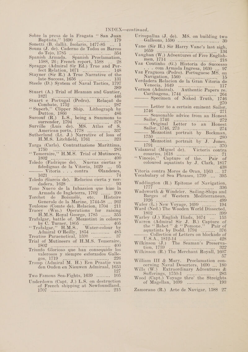 Sobre la presa de la Fragata ‘‘ San Juan Baptiste. 2 WOOO cnneue event eee 179 Sonetti (B. dalli). Isolario; 1497-85)... 02) Souza (J. de). Caderno de Todos os Barcos do PejoMiye es io0. otha: fl 304 Spanish Armada. Spanish Proclamation, 1588, 26; French report, 1588 ... 28 - Spragge (Admiral Sir Ed.) True and Per- fect: Relation, VOC) ws... esiccenrs 148 Stayner (Sir R.) A True Narrative of the late Success, W600 62.4. becs..¢.0: dies 131 Steele (D.) System of Naval Tactics, 1797 389 Stuart es ) Trial of Heaman and Gautier, SD. aden. etaucemn acai ar eRe Aeneas 446 Stuart e Portugal (Pedro). Comibster UO Sicuiuscstenscaitees ‘¢ Superb,”’ Clipper Ship.  Db Pony NSCS Ss. eee. acuh vanes tees Surcouf (R.) L.S., being a se to surrender, oy gedeh Ree ese Wate 378 Surville (Luis de). MS. Atlas of S. American ports, A778. osc. kos caves 337 Sutherland (Lt. J.) Narrative of loss of ELMS. “Uitehheld, “W6l .... 25% 323 Targa (Carlo). Contrattazione Marittima, en Net ee RAR ahr ae cus anes Al Sea 283 ‘‘Temeraire,’’ H.M.S. Trial of Mutineers, UO Unit bc Settee, ac au Bure FO Aaah es eR ol 400 Toledo (Fadrique de). Nuevas ciertas y fidedignas de la Vitoria, 1629 ... 95 Vitoria . . . contra Olandeses, MONS cena cee ec were ena a 74. Toledo (Garcia de). Relacion cierta y ver- Cadena, LOZS sy, Ges cncc ease ts aos 98 Tono Nuevo de la Inbassion que hizo la Armada de Ingleterra, 1702 ...... 200 Torchet de Boismélé, ete. Histoire Generale de la Marine, 1744-58 ... 262 Toulouse: (Comte de). Relacion, 1704. ral Tracey (Wm.) Operations for raising M.S. Royal George, 1785 ...... 355 Trafalgar, battle of. Mezzotint in colours Woe POLO: SUSU Oy cess ak de ue 405 “Tratalgar,’? H.M.S.. . Water-colour by Admiral O’ Rely, 1854. ......c20.. A485 Treatise Paraenetical, 1598 ............ 37 Trial of Mutineers of H.M.S. Temeraire, OO ia este conse Oe ene ie cE Ree 400 Triunfo Glorioso que han consequido los valerosos y siempre esforzados Galle- OS. MO eran fe asta Ra cur eeee see 226 Tromp (Admiral M. H.) Een Praatje van den Ouden en Nieuwen Admiraal, 1653 Two Famous Sea-Fights, 1639 ......... 105 Underdown (Capt. J.) L.S. on destruction of French shipping at Newfoundland, DUAR Ps os Beeson ok Ge waattatioes s nectaas 215 Urivepallua (J. de). MS. on building two reltoons W590: a ee see 30 he io H.) Sir Harry Vane’s last sigh, 134 SS e105 Ooi 8Ke) Oe e)e,* 14) ¢ aero @he. 6) ele i*!\s 01019) os) \¢10\/61s..0 elere   Navigation, 1560. State ahone el se aae 15 Verdadera Relacion de la Gran Vitoria de Venecia, OAD) cu cess eee 117 Vernon (Admir al). Authentic Papers re. Carthia gene, 1744) ence antcus ee 264. Specimen of Naked Truth, 1746 270: Letter to a certain eminent Sailor, DAO STS ee ermine a 9s hh een ter ah Bo 271 Seasonable advice from an Honest Sadler cA pico. oc etic escent Qh2 Or iginal Letter to an Honest    Bator al pl Os wie 12 Ones eietctees 274 Mezzotint portrait by Bockman, TSO. penne sete uscs.. ciate teas te Rae 280)  Mezzotint portrait by J. Jones, fh Oe Gate siiahsc act asc eee: pee 370 Vidazaval (Miguel de). Victoria contra cosarios, VG US! 2 crete s dietadi al os cet oes a1 ‘“Vineejo,” Capture. of the. Paw. of coloured aquatints by J. Clark, 1817 438: Vitoria contra Moros de Oran, 1563 ... 17 Vocabulary of Sea Phrases, 1799 E 395. Be (R.) Epitome of Navigation, EAE ERY) Titer EN ere Noes P SRRY ok MR. 336 Wadsworth &amp; Windeler. Sailing-Ships and Barges of Western Mediterranean, ODO, oa yee ace cee cack eee oC ee 499 Wafer (L.) New Voyage, 1699 ......... 194 Ward (Ned.) The Wooden World Dissected, ds OY ORT OMAR AR PARI ra A ee 399 Warley (J.) English Ihads, 1674 ... 155 Warren (Admiral Sir sds B.) Capture of  the ‘‘ Babet’’ &amp; ‘‘Pomone.’”’ Pair of aquatints by Dodd, 1794 ......... 376 Collection of Letters on blockade of Lies GO SS 2, Sees ghee eh aires Pe a ae 428 Wilkinson (ae The Seaman’s Preserva- THOM, WOO aor. ek. nese 322 Wilkinson (R.) The Merchant Royall, 1607 57 William TIT &amp; Mary. Proclamation con- cerning Naval Deserters, 1690 ... 180: Wills (W.) Extraordinary Adventures &amp; Suierimes. Lfo0e0 | ecwscsay es cee 285. Wood (Capt.) ‘Voyage thro’ the Streights. of Magellan, TOOD. wecctecctecic eee 193° Zamorano (R.) Arte de Navigar, 1588 27