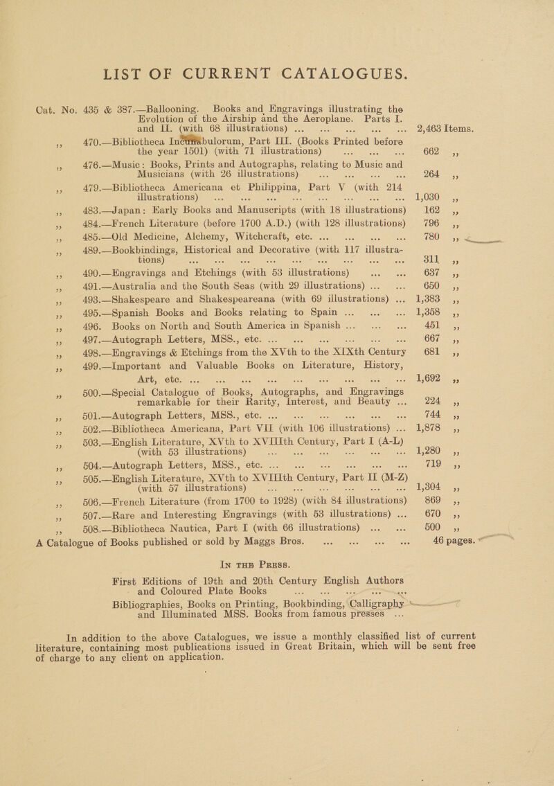 LIST OF CURRENT CATALOGUES. 39 Evolution of the Airship and the Poe: Parts [. and II. (with 68 illustrations) . ; 470.—Bibliotheca Incu#abulorum, Part III. isons Pana etaes: the year 1501) (with 7 illustrations) = 476.—Music: Books, Prints and Autographs, relating to Music al Musicians (with 26 illustrations) iol aes 479.—Bibliotheca Americana et Pee Part V vith O14 illustrations) 483.—Japan: Early Books and Memiserinid on 18 ‘Wee anise) 484,—French Literature (before 1700 A.D.) (with 128 illustrations) 485.—Old Medicine, Alchemy, Witchcraft, etc. 489, Seiler Historical and Decorative we 117 ‘het tions ee 490.—Engravings and Bictines Gen 53 ivetration’y. 491.—Australia and the South Seas (with 29 illustrations) ... : 493.—Shakespeare and Shakespeareana (with 69 illustrations) ... 495.—Spanish Books and Books relating to Spain .. 496. Books on North and South America in Spanish ... 497..Autograph Letters, MSS., etc. ae 498.—Eneravings &amp; Htchings from the XVth to the XIXth Genta 499.—Important and Valuable Books on Literature, History, Art, etc. 500.—Special Catalogue of Bode ates. a Wie iee remarkable for their Rarity, Interest, and Beauty ... 501.—Autograph Letters, MSS., etc. ie 502.—Bibliotheca Americana, Part VIL beth 106 Pie 503.—English Literature, XVth to ee Centur = Part I etn: (with 53 supe) seen reer ce 504.—Autograph Letters, MSS., 505.—English Literature, XVth ‘e oo Contury, Part I aLz (with 57 illustrations) 506.—French Literature (from 1700 to 1928) Gab 84 We) 507.—Rare and Interesting Engravings (with 53 illustrations) . 508.—Bibliotheca Nautica, Part I (with 66 illustrations) In THE PRESS. First Editions of 19th and 20th a aa Yagil Authors - and Coloured Plate Books : 500 +P) bP] and Illuminated MSS. Books from famous presses “Sthemmtncemnenna ernest