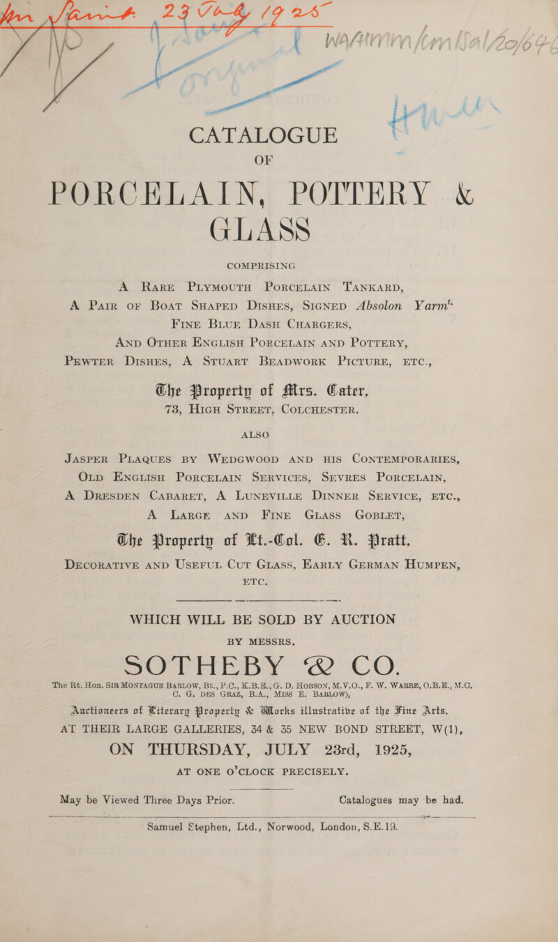  CATALOGUE OF PORCKLAIN, POTTERY &amp; GLASS COMPRISING A Rare Piymoutn PorceLAIN TANKARD, A Parr or Boat SuHarep Disues, S1GNED Absolon Yarm* FInE Biur Dasu CHARGERS, AND OTHER ENGLISH PORCELAIN AND POTTERY, PEWTER Disues, A Struart BEADWORK PICTURE, ETC., Ghe Property of Mrs. Cater, 73, HicH STREET, COLCHESTER. ALSO JASPER PLAQUES BY WEDGWOOD AND HIS CONTEMPORARIES, OLtp ENGLISH PORCELAIN SERVICES, SEVRES PORCELAIN, A DRESDEN CABARET, A LUNEVILLE DINNER SERVICE, ETC., A Larcr anpd Fine Guwuass GOBLET, Che Property of Lt.-Col. E&amp;. N. Pratt, DECORATIVE AND USEFUL Cur Guass, EARLY GERMAN HUMPEN, ETC. WHICH WILL BE SOLD BY AUCTION BY MESSRS. So riepy “2 CO. The Rt. Hon. SIR MONTAGUE BARLOW, Bt., P.C., K.B.E.,G. D. HOBSON, M.V.O., F. W. WARRE, O.B.E., M.C. C. G. DES GRAZ, B.A., MISS E. BARLOW), Auctioneers of Literary Property &amp; Morks illustrative of the Fine Arts, AT THEIR LARGE GALLERIES, 34 &amp; 35 NEW BOND STREET, W(1), ON THURSDAY, JULY 28rd, 1925, AT ONE O’CLOCK PRECISELY. May be Viewed Three Days Prior. Catalogues may be had.   Samuel £tephen, iad Norwood, pS ae foe fi