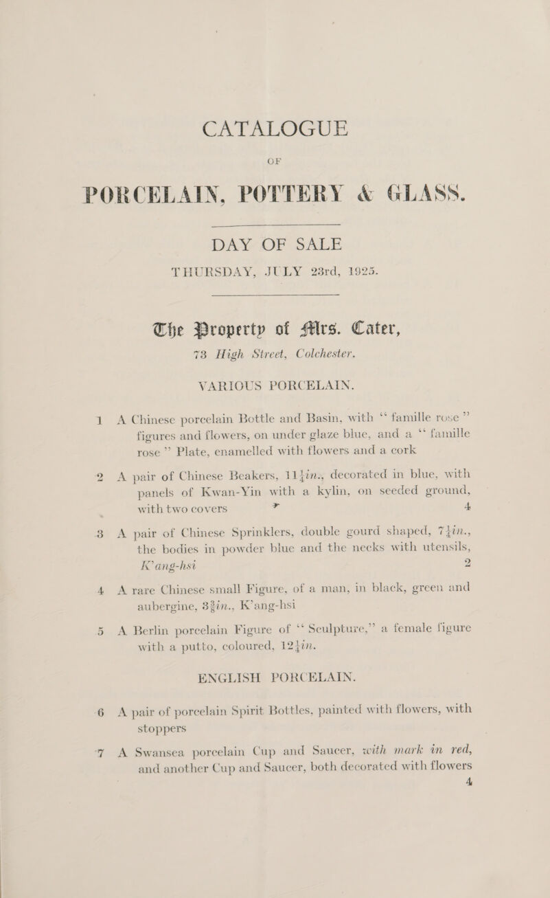 CAL LOGUE OF bo  DAN OF SALE THURSDAY, JULY 23rd, 1925. The Property of Mrs. Cater, 73 High Street, Colchester. VARIOUS PORCELAIN. A Chinese porcelain Bottle and Basin, with ** famille rose ” figures and flowers, on under glaze blue, and a * famille rose’ Plate, enamelled with flowers and a cork A pair of Chinese Beakers, 11iin., decorated in blue, with panels of Kwan-Yin with a kylin, on seeded ground, with two covers A A pair of Chinese Sprinklers, double gourd shaped, 7 4t., the bodies in powder blue and the necks with utensils, IC ang-hsi 2 A rare Chinese small Figure, of a man, in black, green and aubergine, 83in., K’ang-hsi A Berlin porcelain Figure of ‘* Sculpture,” a female figure with a putto, coloured, 1240. ENGLISH PORCELAIN. A pair of porcelain Spirit Bottles, painted with flowers, with stoppers A Swansea porcelain Cup and Saucer, with mark in red, and another Cup and Saucer, both decorated with flowers L