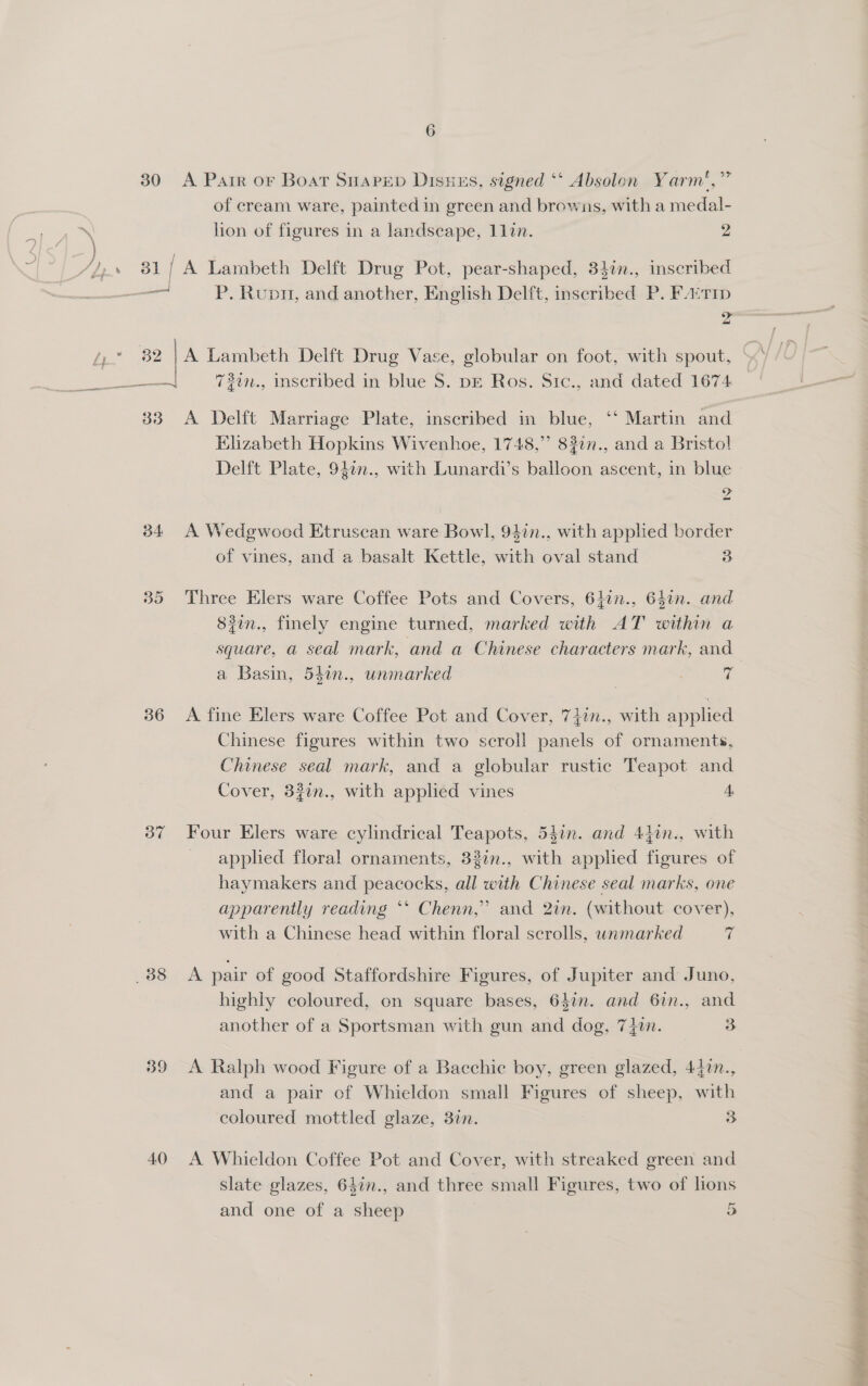 30 A Parr or Boat SHapepd Disues, signed ‘‘ Absolon Yarm',” of cream ware, painted in green and browns, with a medal- lion of figures in a landseape, 1lin. 2 31 { A Lambeth Delft Drug Pot, pear-shaped, 34in., inseribed — P. Rupr, and another, English Delft, inscribed P. FA‘T1p 2 33 A Delft Marriage Plate, inscribed in blue, ‘‘ Martin and Elizabeth Hopkins Wivenhoe, 1748,’’ 83in., and a Bristol! Delft Plate, 940n., with Lunardi’s balloon ascent, in blue a oo 34 A Wedgwocd Etruscan ware Bowl, 94in., with applied border of vines, and a basalt Kettle, with oval stand 3 35 Three Elers ware Coffee Pots and Covers, 6hin., 64in. and 83in., finely engine turned, marked with AT within a square, a seal mark, and a Chinese characters mark, and a Basin, 54in., unmarked vi 36 A fine Elers ware Coffee Pot and Cover, 747n., with applied Chinese figures within two scroll panels of ornaments, Chinese seal mark, and a globular rustic Teapot and Cover, 32in., with applied vines 4 87 Four Elers ware cylindrical Teapots, 547n. and 44in., with applied floral ornaments, 33%n., with applied figures of haymakers and peacocks, all with Chinese seal marks, one apparently reading ‘* Chenn,” and 2in. (without cover), with a Chinese head within floral scrolls, wnmarked (G highly coloured, on square bases, 647n. and 6in., and another of a Sportsman with gun and dog, 7}in. 3 39 A Ralph wood Figure of a Bacchic boy, green glazed, 447n., and a pair of Whieldon small Figures of sheep, with coloured mottled glaze, 3in. 3 40 A Whieldon Coffee Pot and Cover, with streaked green and slate glazes, 64in., and three small Figures, two of lions and one of a sheep 5 a om pele +