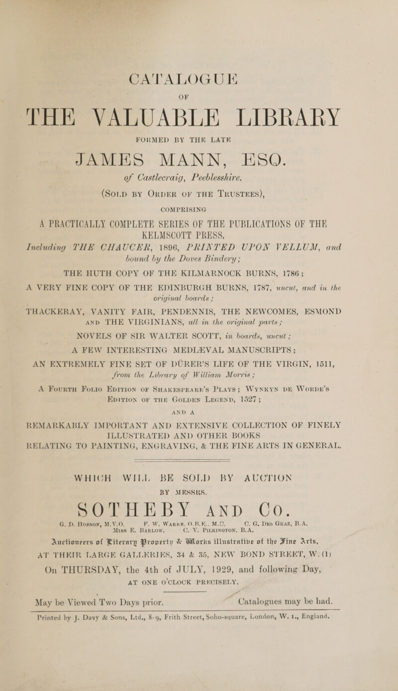 CATALOGUE THE VALUABLE LIBRARY FORMED BY THE LATE JAMES MANN, ESQ. of Castlecraig, Peeblesshire. (SOLD BY ORDER OF THE TRUSTEES), COMPRISING A PRACTICALLY COMPLETE SERIES OF THE PUBLICATIONS OF THE KELMSCOTT PRESS, Including THE CHAUCER, 1896, PRINTED UPON VELLUM, and bound by the Doves Bindery ; THE HUTH COPY OF THE KILMARNOCK BURNS, 1786 ; A VERY FINE COPY OF THE EDINBURGH BURNS, 1787, uncut, and in the original boards ; THACKERAY, VANITY FAIR, PENDENNIS, THE NEWCOMES, ESMOND | AND THE VIRGINIANS, all in the original parts ; NOVELS OF SIR WALTER SCOTT, in boards, uncut ; A FEW INTERESTING MEDIAZAVAL MANUSCRIPTS ; AN EXTREMELY FINE SET OF DURER’S LIFE OF THE VIRGIN, 1511, trom the Library of William Morris ; A Fourtnh Forio Epition oF SHAKESPEARK’S Plays; WyNkyN DE WoRrDLr’s EDITION OF THE GOLDEN LEGEND, 1527; AND A REMARKABLY IMPORTANT AND EXTENSIVE COLLECTION OF FINELY ILLUSTRATED AND OTHER BOOKS RELATING TO PAINTING, ENGRAVING, &amp; THE FINE ARTS IN GENERAL.   WHICH WILL BE SOLD BY AUCTION BY MESSRS, G. D. Hogson, M.V.O, . Warr, O.B.E.. C. G, Dus Graz, B.A. Miss E. ee OVS Pcie B.A, Auctioneers of Literary Property &amp; Works illustrative of the Fine Arts, AT THEIR LARGE GALLERIKS, 34 &amp; 35, NEW BOND STREET, W: (1) On THURSDAY, the 4th of JULY, 1929, and following Day, AT ONE O'CLOCK PRECISELY, May be Viewed Two Days prior. | Catalogues may be had.  Printed by J. Davy &amp; Sons, Ltd,, 8-9, Frith Street, Soho-square, London, W.1., England.