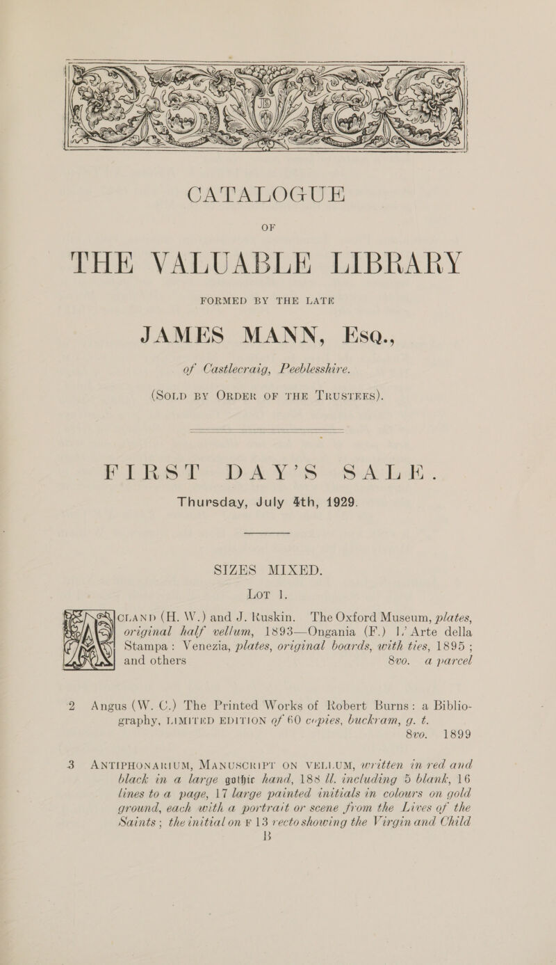   OSS Ss N 2 \ . f ‘\ . \\ Mf ' { ( St SAN ies ( oH = ¥ » (LG SD \y iN i so, KI | \ yl fh | Kwa | ig 3 {| a SS 9 Sow 2 ™ ¥ $5 |, Fg &gt; SS = Na) 77 YY = \ \ /, yn’ TS ¥ 4 BS SS SSS 2 = Sess anaes arses  EE  (SoLD BY ORDER OF THE TRUSTEES).   Fike DAY Ss 6A LE. Thursday, July 4th, 1929. SIZES MIXED. Lor 1. cLAND (H. W.) and J. Ruskin. The Oxford Museum, plates, original half vellum, 1893—Ongania (F.) |, Arte della Stampa: Venezia, plates, original boards, with ties, 1895 ; and others 8v0. a parcel  2 Angus (W. C.) The Printed Works of Robert Burns: a Biblio- graphy, LIMITED EDITION Qf 60 cupies, buckram, g. t. 8vo. 1899 3 ANTIPHONARIUM, MANUSCRIPT ON VELLUM, written in red and black in a large gothic hand, 188 ll. including 5 blank, 16 lines toa page, 17 large painted initials in colours on gold ground, each with a portrait or scene from the Lives of the Saints; theinitial on ¥ 13 recto showing the Virgin and Child B