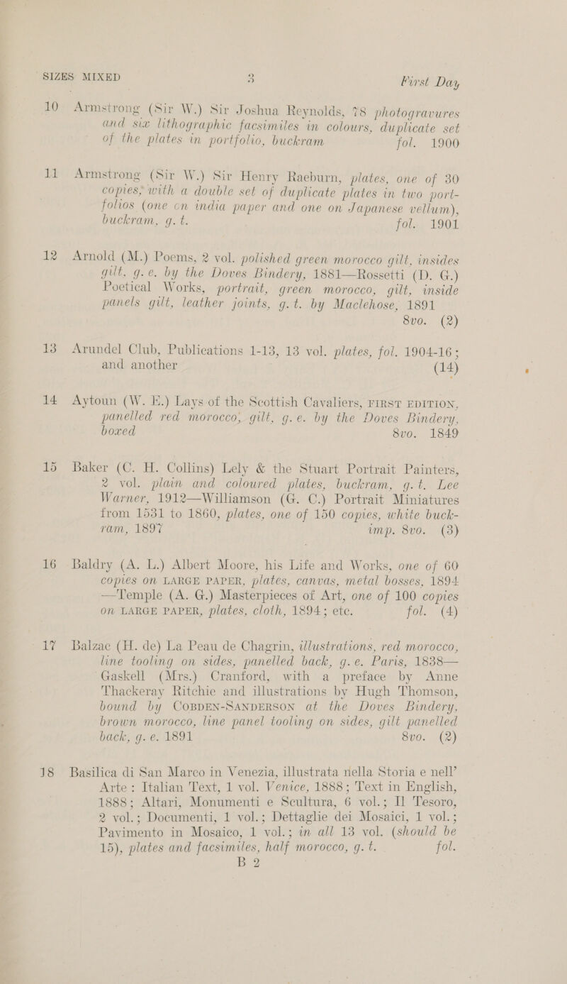 10 a5: 12 13 14 16 Armstrong (Sir W.) Sir Joshua Reynolds, 78 photogravures and siz lithographic facsimiles in colours, duplicate set of the plates in portfolio, buckram fol. 1900 Armstrong (Sir W.) Sir Henry Raeburn, plates, one of 30 copies, with a double set of duplicate plates in two port- folios (one on india paper and one on Japanese vellum), buckram, g. t. fol. 1901 Arnold (M.) Poems, 2 vol. polished green morocco gilt, insides gut, g.e. by the Doves Bindery, 1881—Rossetti (CG) Poetical Works, portrait, green morocco, gilt, inside panels gilt, leather joints, g.t. by Maclehose, 1891 8vo. (2) Arundel Club, Publications 1-13, 13 vol. plates, fol. 1904-16 ; and another (14) Aytoun (W. E.) Lays of the Scottish Cavaliers, rIRsT EDITION, panelled red morocco, gilt, g.e. by the Doves Bindery, boxed S8vo. 1849 Baker (C. H. Collins) Lely &amp; the Stuart Portrait Painters, ®% vol. plain and coloured plates, buckram, g.t. Lee Warner, 1912—Williamson (G. C.) Portrait Miniatures from 1531 to 1860, plates, one of 150 copies, white buck- ram, 1897 imps 800... (3) Baldry (A. L.) Albert Moore, his Life and Works, one of 60 copies On LARGE PAPER, plates, canvas, metal bosses, 1894 —Temple (A. G.) Masterpieces of Art, one of 100 copies om LARGE PAPER, plates, cloth, 1894; etc. fol. (4) - Balzac (H. de) La Peau de Chagrin, illustrations, red morocco, line tooling on sides, panelled back, g.e. Paris, 1838— Gaskell (Mrs.) Cranford, with a preface by Anne Thackeray Ritchie and illustrations by Hugh Thomson, bound by COBDEN-SANDERSON at the Doves Bindery, brown morocco, line panel tooling on sides, gilt panelled back, g. e. 1891 8vo. (2) Basilica di San Marco in Venezia, illustrata nella Storia e nell’ Arte: Italian Text, 1 vol. Venice, 1888; Text in English, 1888; Altari, Monumenti e Scultura, 6 vol.; IL Tesoro, 2 vol.; Documenti, 1 vol.; Dettaglie dei Mosaici, 1 vol.; Pavimento in Mosaico, 1 vol.; in all 13 vol. (should be 15), plates and facsimiles, half morocco, g. t. fol. BY |