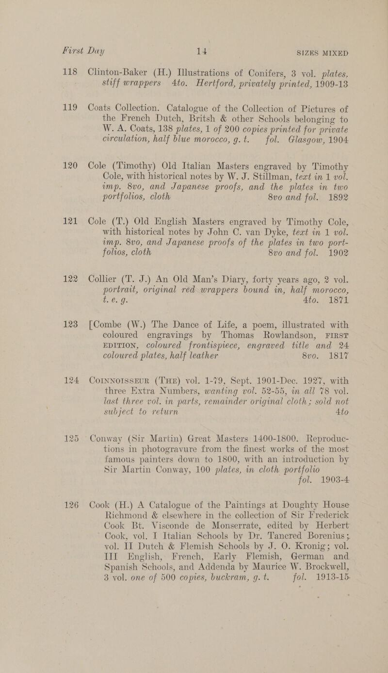 LAS 119 120 121 122 123 126 Clinton-Baker (H.) Illustrations of Conifers, 3 vol. plates, stiff wrappers Ato. Hertford, prwately printed, 1909-13 Coats Collection. Catalogue of the Collection of Pictures of the French Dutch, Britsh &amp; other Schools belonging to W. A. Coats, 138 plates, 1 of 200 copies printed for private curculation, half blue morocco, g.t. fol. Glasgow, 1904 Cole (Timothy) Old Italian Masters engraved by Timothy Cole, with historical notes by W. J. Stillman, tert in 1 vol. imp. 8vo, and Japanese proofs, and the plates in two portfolios, cloth 8vo and fol. 1892 Cole (T.) Old English Masters engraved by Timothy Cole, with historical notes by John C. van Dyke, text in 1 vol. ump. 8vo, and Japanese proofs of the plates in two port- foltos, cloth 8vo and fol. 1902 Collier (T. J.) An Old Man’s Diary, forty years ago, 2 vol. portrait, original red wrappers bound in, half morocco, te: 4to. 1871 [Combe (W.) The Dance of Life, a poem, illustrated with coloured engravings by Thomas Rowlandson, FIRsT EDITION, coloured frontispiece, engraved title and 24 coloured plates, half leather 8vo. 1817 COINNOISSEUR (THE) vol. 1-79, Sept. 1901-Dec. 1927, with three Extra Numbers, wanting vol. 52-55, m all 78 vol. last three vol. in parts, remainder original cloth; sold not subject to return 4to Conway (Sir Martin) Great Masters 1400-1800. Reproduc- tions in photogravure from the finest works of the most famous painters down to 1800, with an introduction by Sir Martin Conway, 100 plates, i cloth portfolio fol. 1903-4 Cook (H.) A Catalogue of the Paintings at Doughty House Richmond &amp; elsewhere in the collection of Sir Frederick Cook Bt. Visconde de Monserrate, edited by Herbert Cook, vol. I Italian Schools by Dr. Tancred Borenius 3. vol. IT Dutch &amp; Flemish Schools by J. O. Kronig; vol. TIE .English,; French, Early.. Flemish, German and Spanish Schools, and Addenda by Maurice W. Brockwell, 3. vol. one of 500 comes, buckram, g. t. fol. 1913-15.