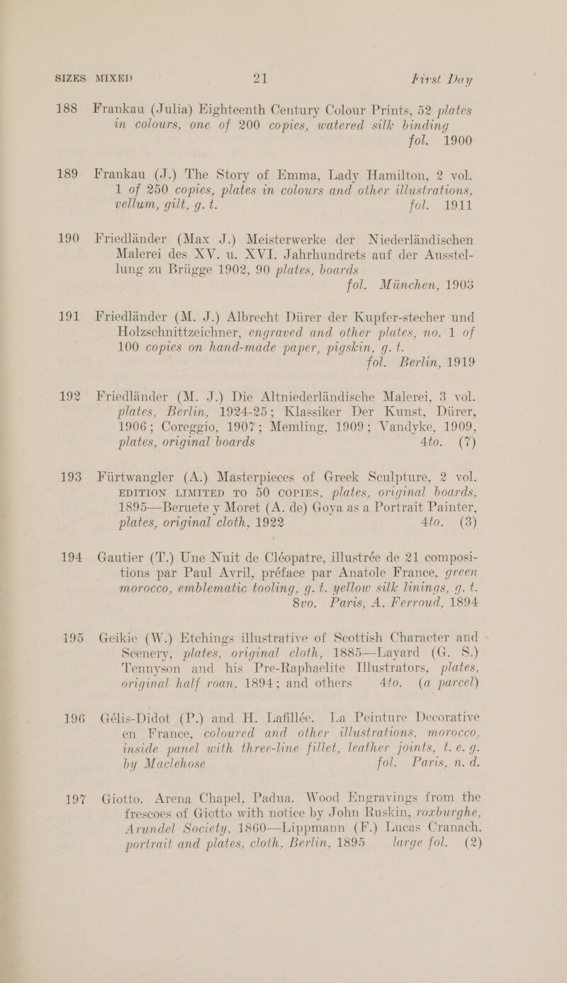 188 189 190 ot ror 193 194 195 196 20% Frankau (Julia) Highteenth Century Colour Prints, 52 plates in colours, one of 200 copies, watered silk binding fol. 1900 Frankau (J.) The Story of Emma, Lady Hamilton, 2 vol. 1 of 250 copies, plates in colours and other illustrations, vellum, gilt, gq. t. fol. 1911 Friedlander (Max J.) Meisterwerke der Niederlandischen Malerei des XV. u. XVI. Jahrhundrets auf der Ausstel- lung zu Brugge 1902, 90 plates, boards fol. Miinchen, 1905 Friedlander (M. J.) Albrecht Diirer der Kupfer-stecher und Holzschnittzeichner, engraved and other plates, no. 1 of 100 copies on hand-made paper, pigskin, g. t. fol. Berlin, 1919 Friedlander (M. J.) Die Altniederlandische Malerei, 3 vol. plates, Berlin, 1924-25; Klassiker Der Kunst, Durer, 1906; Coreggio, 1907; Memling, 1909; Vandyke, 1909, plates, original boards 4to. (7) Furtwangler (A.) Masterpieces of Greek Sculpture, 2 vol. EDITION LIMITED TO 50 coPIES, plates, original boards, 1895—Beruete y Moret (A. de) Goya as a Portrait Painter, plates, original cloth, 1922 Ato. (3) Gautier (T.) Une Nuit de Cléopatre, illustrée de 21 composi- tions par Paul Avril, préface par Anatole France, green morocco, emblematic tooling, g.t. yellow silk linings, g. t. 8vo. Paris, A. Ferroud, 1894 Geikie (W.) Etchings illustrative of Scottish Character and Scenery, plates, original cloth, 1885—Layard (G. 8.) Tennyson and his Pre-Raphaelite Illustrators, plates, original half roan, 1894; and others Ato. (a parcel) Gélis-Didot (P.) and H. Lafillée. La Peinture Decorative en France, coloured and other illustrations, morocco, inside panel with three-line fillet, leather joints, t. e. g. by Maclehose fol... Paris, nd. Giotto. Arena Chapel, Padua. Wood Engravings from the frescoes of Giotto with notice by John Ruskin, roxburghe, Arundel Society, 1860—Lippmann (F.) Lucas Cranach.