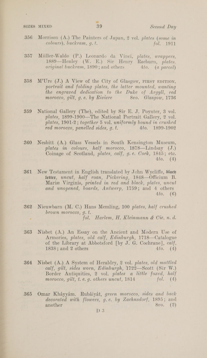 356 357 358 359 364 Morrison (A.) The Painters of Japan, 2 vol. plates (some in colours), buckram, q. t. (Ol, 194s Miuler-Walde (P.) Leonardo da Vinci, plates, wrappers, 1889—Henley (W. E.) Sir Henry Raeburn, plates, original buckram, 1890; and others 4to. (a parcel) M’Ure (J.) A View of the City of Glasgow, FIRST EDITION, portrait and folding plates, the latter mounted, wanting the engraved dedication to the Duke of Argyll, red morocco, gilt, g.e. by Riviere 8v0. Glasgow, 1736 National Gallery (The), edited by Sir E. J. Poynter, 3 vol. plates, 1899-1900—The National Portrait Gallery, 2 vol. plates, 1901-2; together 5 vol. uniformly bound in crushed red morocco, panelled sides, q. t. 4to. 1899-1902 Nesbitt (A.) Glass Vessels in South Kensington Museum, plates wm colours, half morocco, 1878—Lindsay (J.) Coinage of Scotland, plates, calf, g.e. Cork, 1845; ete. 4to. (4) New Testament in English translated by John Wycliffe, Sfact fetter, uncut, half roan, Pickering, 1848—Officium B. Marie Virginis, printed in red and black, plates, uncut and unopened, boards, Antwerp, 1759; and 4 others 4to. (6) Nieuwbarn (M. C.) Hans Memling, 100 plates, half crushed brown morocco, g. t. fol. Harlem, H. Kleinmann &amp; Cie. n. d. Nisbet (A.) An Hssay on the Ancient and Modern Use of Armories, plates, old calf, Edinburgh, 1718—Catalogue of the Library at Abbotsford [by J. G. Cochrane], calf, 1838; and 2 others 4to. (A) Nisbet (A.) A System of Heraldry, 2 vol. plates, old mottled calf, gilt, sides worn, Edinburgh, 1722—Scott (Sir W.) Border Antiquities, 2 vol. plates a little foxed, half morocco, gilt, t. e.g. others uncut, 1814 fol. (4) Omar Khayyam. Rubaiyat, green morocco, sides and back decorated with flowers, g.e. by Zaehnsdorf, 1895; and another 8v0. (2)