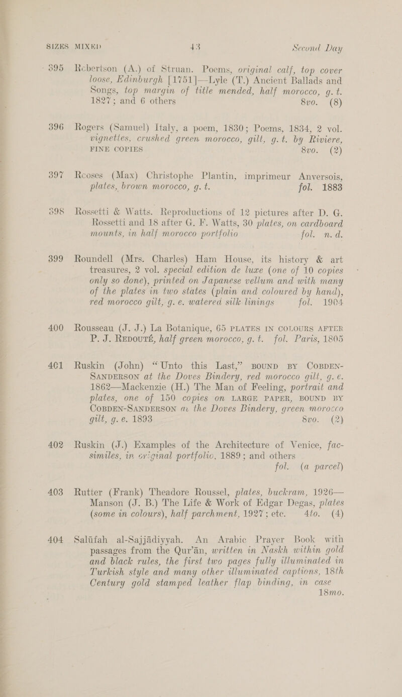 396 397 O98 399 400 401 402 403 404 MIXED 43 Second Day Rcbertson (A.) of Struan. Poems, original calf, top cover loose, Edinburgh [1751|—Liyle (T.) Ancient Ballads and Songs, top margin of title mended, half morocco, q. t. 1827; and 6 others 8vo. (8) Rogers (Samuel) Italy, a poem, 1830; Poems, 1834, 2 vol. vigneties, crushed green morocco, gilt, g.t. by Riviere, FINE COPIES 8vo. (2) Reoses (Max) Christophe Plantin, imprimeur Anversois, plates, brown morocco, g. t. fol. 1883 Rossetti & Watts. Reproductions of 12 pictures after D. G. Rossetti and 18 after G. F. Watts, 30 plates, on cardboard mounts, in half morocco portfolio PO Wade Roundell (Mrs. Charles) Ham House, its history & art treasures, 2 vol. special edition de luxe (one of 10 copies only so done), printed on Japanese vellum and with many of the plates in two states (plain and coloured by hand), red morocco gilt, g.e. watered sik linings fol. 1904 Rousseau (J. J.) La Botanique, 65 PLATES IN COLOURS AFTER P. J. Repoutsé, half green morocco, g. t. fol. Paris, 1805 Ruskin (John) “Unto this Last,’ BounpD By COBDEN- SANDERSON at the Doves Bindery, red morocco gilt, g. e. 1862—Mackenzie (H.) The Man of Feeling, portrait and plates, one of 150 copies on LARGE PAPER, BOUND BY COBDEN-SANDERSON #1 the Doves Bindery, green morocco gilt, g. &.. 1893 Svo. (2) Ruskin (J.) Examples of the Architecture of Venice, fac- sumiles, in sriginal portfolio, 1889; and others fol. (a parcel) Rutter (Frank) Theadore Roussel, plates, buckram, 1926— Manson (J. B.) The Life & Work of Edgar Degas, plates (some wm colours), half parchment, 1927; etc. 4to. (A) Salifah al-Sajjadiyyah. An Arabic Prayer Book with passages from the Qur’an, written in Naskh within gold and black rules, the first two pages fully illuminated in Turkish style and many other wluminated captions, 18th Century gold stamped leather flap binding, in case 18mo.