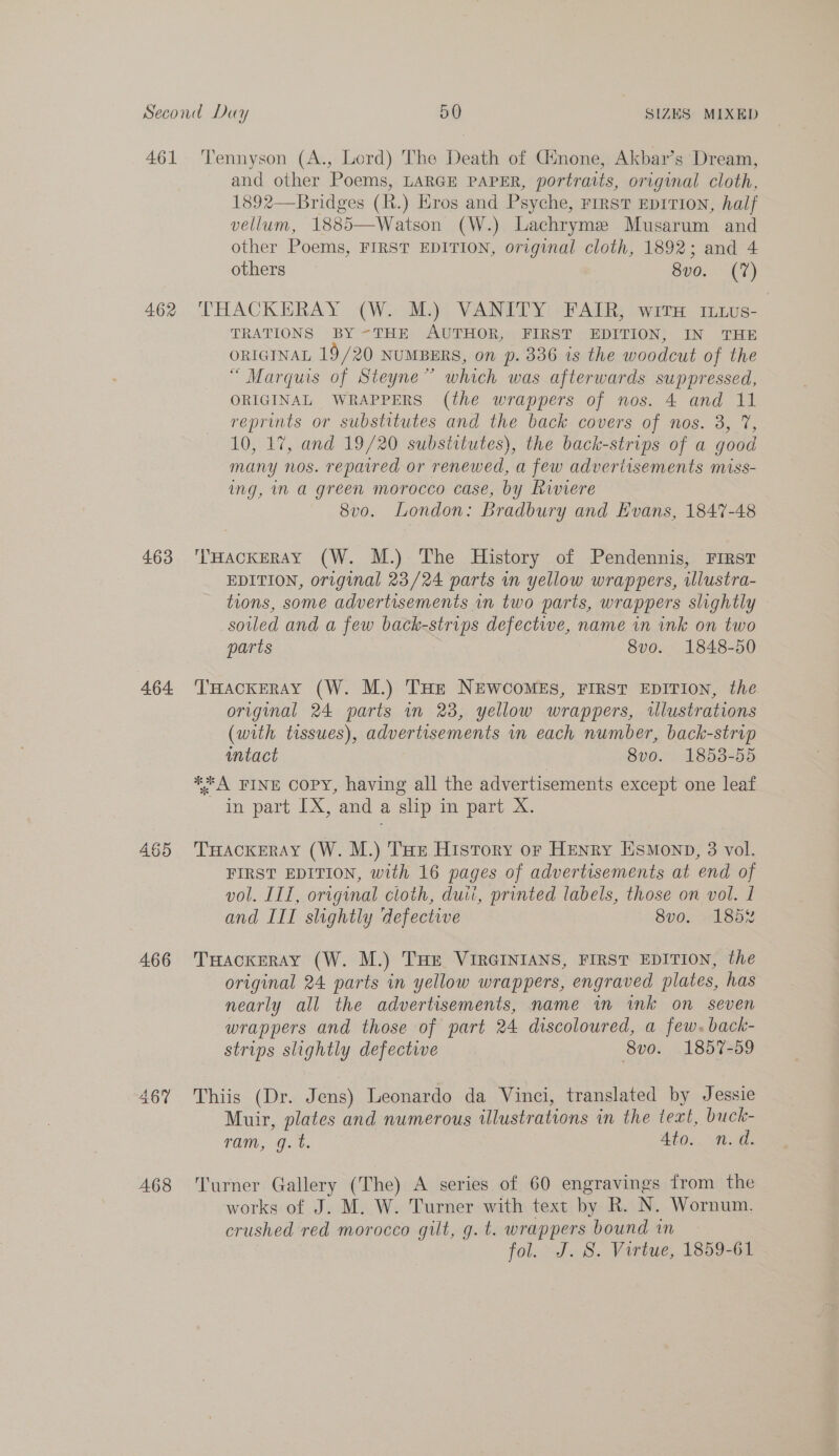 463 464 465 466 A468 Tennyson (A., Lord) The Death of Ginone,. Akbar’s Dream, and other Poems, LARGE PAPER, portraits, original cloth, 1892—Bridges (R.) Eros and Psyche, First EpiTion, half vellum, 1885—Watson (W.) Lachryme Musarum and other Poems, FIRST EDITION, original cloth, 1892; and 4 others — 8v0. (7) THACKERAY (W. M.) VANITY FAIR, witH in1us- TRATIONS BY -THE AUTHOR, FIRST EDITION, IN THE ORIGINAL 19/20 NUMBERS, on p. 336 is the woodcut of the “ Marquis of Steyne” which was afterwards suppressed, ORIGINAL WRAPPERS (the wrappers of nos. 4 and 11 reprints or substitutes and the back covers of nos. 3, 7, 10, 17, and 19/20 substitutes), the back-strips of a good many nos. repaired or renewed, a few advertisements miss- ing, in a green morocco case, by Riviere 8vo. London: Bradbury and Evans, 1847-48 ‘THACKERAY (W. M.) The History of Pendennis, First EDITION, original 23/24 parts in yellow wrappers, illustra- tions, some advertisements in two parts, wrappers slightly soiled and a few back-strips defective, name in ink on two parts 8vo. 1848-50 THackeray (W. M.) THe NEWCOoMEsS, FIRST EDITION, the original 24 parts in 238, yellow wrappers, illustrations (with tissues), advertisements in each number, back-strip intact 8v0. 1853-55 **A FINE Copy, having all the advertisements except one leaf in part IX, and a slip in part X. THACKERAY (W. M.) THe History or HENRY EsMonpD, 3 vol. FIRST EDITION, with 16 pages of advertisements at end of vol. IIT, original cloth, duii, printed labels, those on vol. 1 and III slightly defective 8v0. 185% THACKERAY (W. M.) THE VIRGINIANS, FIRST EDITION, the original 24 parts in yellow wrappers, engraved plates, has nearly all the advertisements, name in ink on seven wrappers and those of part 24 discoloured, a few. back- strips slightly defective 8v0. 1857-59 Thiis (Dr. Jens) Leonardo da Vinci, translated by Jessie Muir, plates and numerous illustrations in the text, buck- TON, 0.7%. Ato. nd. Turner Gallery (The) A series of 60 engravings from the works of J. M. W. Turner with text by R. N. Wornum. crushed red morocco gilt, g. t. wrappers bound in