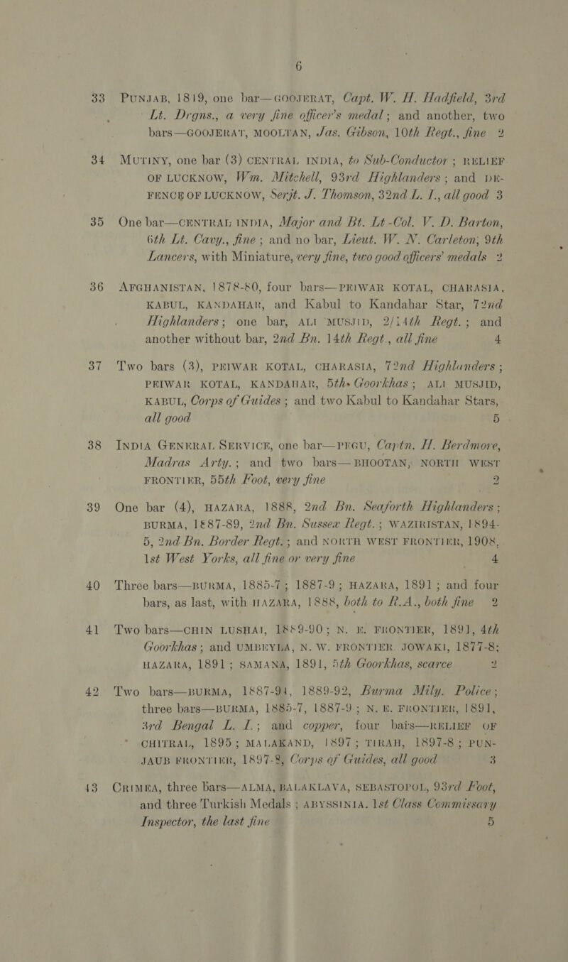 33 34 35 36 38 39 40 41 43 6 PuNJAB, 1819, one bar—GooJERAT, Capt. W. H. Hadfield, 3rd Lt. Drgns., a very fine officer’s medal; and another, two bars —GOOJERAT, MOOLTAN, Jas. Gibson, 10th Regt., fine 2 Mutiny, one bar (3) CENTRAL INDIA, to Sub-Conductor ; RULIEF. oF LUCKNOW, Wm. Mitchell, 93rd Highlanders ; and p- FENCE OF LUCKNOW, Serjt. J. Thomson, 32nd L. I., all good 3 One bar—CENTRAL INDIA, Major and Bt. Lt -Col. V. D. Barton, 6th Lt. Cavy., fine; and no bar, Lieut. W. N. Carleton; 9th Lancers, with Miniature, very fine, two good officers’ medals 2 AFGHANISTAN, 1878-80, four bars—PEIWAR KOTAL, CHARASIA, KABUL, KANDAHAR, and Kabul to Kandahar Star, 722d Highlanders; one bar, ALI MUSJID, 2/14¢h Regt.; and another without bar, 2nd Bn. 14th Regt., all fine 4 Two bars (3), PEIWAR KOTAL, CHARASIA, 72nd Highlanders ; PRIWAR KOTAL, KANDAHAR, 5th» Goorkhas ; AL’ MUSJID, KABUL, Corps of Guides ; and two Kabul to Kandahar Stars, all good 5 INDIA GENERAL SERVICE, one bar—pravu, Captn. H. Berdmore, Madras Arty.; and two bars— BHOOTAN, NORTH WEST FRONTIER, 55th Foot, very fine 9 One bar (4), HAZARA, 1888, 2nd Bn. Seaforth Highlanders ; BURMA, 1&amp;87-89, 2nd Bn. Sussex Regt. ; WAZIRISTAN, 1894- 5, 2nd- Bn. Border Regt. ; and NORTH WEST FRONTIER, 1908, lst West Yorks, all fine or very fine ) 4 Three bars—BURMA, 1885-7; 1887-9; HAZARA, 1891; and four bars, as last, with IWAZARA, 1888, both to R.A., both fine 2 Two bars—CHIN LUSHAI, 18&amp;9-90; N. E. FRONTIER, 1891], 4th Goorkhas ; and UMBEYLA, N. W. FRONTIER. JOWAKI, 1877-8; HAZARA, 1891; SAMANA, 1891, 5th Goorkhas, scarce 2 Two bars—BURMA, 1887-94, 1889-92, Burma Mily. Police ; three bars—BURMA, 1885-7, 1887-9; N. E. FRONTIER, 1891, 3rd Bengal L. I.; and copper, four bais—RELIEF OF  CHITRAL, 1895; MALAKAND, 1897; TIRAH, 1897-8 ; PUN- JAUB FRONTIER, 1897-8, Corps of Guides, all good 3 Crimea, three bars—ALMA, BALAKLAVA, SEBASTOPOL, 93rd Foot, and three Turkish Medals ; ABYSSINIA. 1s¢ Class Commissary