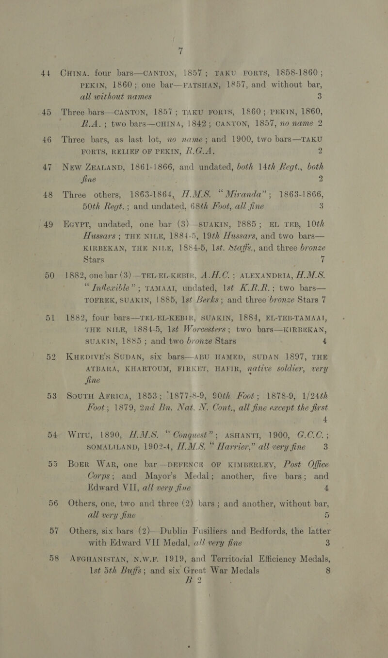 44 45 46 48 49 50 51 53 54 56 57 58 7 CHINA. four bars—CANTON, 1857; TAKU FORTS, 1858-1860 ; PEKIN, 1860; one bar—FATSHAN, 1857, and without bar, all without names Fs Three bars—CANTON, 1857; TAKU FORTS, 1860; PEKIN, 1860, R.A. ; two bars-—CHINA, 1842; CANTON, 1857, no name 2 Three bars, as last lot, no name; and 1900, two bars—TAKU FORTS, RELIEF OF PEKIN, 2.G.A. 2 New ZEALAND, 1861-1866, and undated, both 14th Regt., both Sine 2 Three others, 1863-1864, H.408. “Miranda”; 1863-1866, 50th Regt. ; and undated, 68th Foot, all fine 3  EGyYpt, undated, one bar (3)—-SUAKIN, 1885; EL TRB, 10th Hussars ; THE NILE, 1884-5, 19th Hussars, and two bars— KIRBEKAN, THE NILE, 1884-5, 1st. Staffs., and three bronze Stars 7 1882, one bar (3) —TRL-EL-KeBin, A.H.C.; ALEXANDRIA, AALS. Intlewible” ; TAMAAI, undated, 1st K.R.R.: two bars— TOFREK, SUAKIN, | 885, lst Berks; and three bronze Stars 7 1882, four bars—TEL-EL-KEBIR, SUAKIN, 1884, EL-TEB-TAMAAT, THE NILE, 1884-5, 1st Worcesters; two bars—KIRBEKAN, SUAKIN, 1885; and two bronze Stars 4 KHEDIVE’S SUDAN, six bars—-ABU HAMED, SUDAN 1897, THE ATBARA, KHARTOUM, FIRKET, HAFIR, native soldier, very fine SourH Arrica, 1853; ‘1877-8-9, 90th Foot; 1878-9, 1/24th Foot; 1879, 2nd Bn. Nat. N. Cont., all fine except the first 4 Wiru, 1890, A.M.S. “ Conquest”; ASHANTI, 1900, G.C.C.; SOMALILAND, 1902-4, H.M.S. “ Harrier,” all very fine F Borer War, one bar—DEFENCE OF KIMBERLEY, Post Office Corps; and Mayor’s Medal; another, five bars; and Edward VII, all very fine 4 Others, one, two and three (2) bars; and another, without bar, all very fine . 5 Others, six bars (2)—Dublin Fusiliers and Bedfords, the latter with Edward VII Medal, a// very fine 3 AFGHANISTAN, N.W.F. 1919, and Territorial Efficiency Medals, Is¢ 5th Buffs; and six Great War Medals 8 ce 2