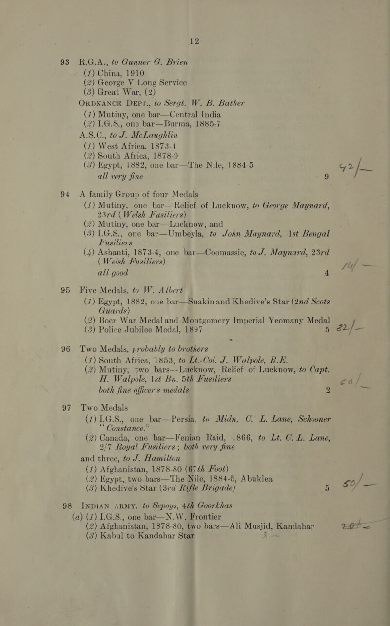 93 94 95 96 97 98 12 R.G.A., to Gunner G. Brien (7) China, 1910 (2) George V Long Service (3) Great War, (2) ORDNANCE Depr., to Sergt. W. B. Bather (7) Mutiny, one bar—Central India (2) L.G.S., one bar—Burma, 1885-7 A.S.C., to J. McLaughlin (7) West Africa. 1873-4 (2) South Africa, 1878-9 (3) Egypt, 1882, one bar all very fine  The Nile, 1884-5 G 2/_ 9 A family Group of four Medals (7) Mutiny, one bar—Relief of Lucknow, te George Maynard, 23rd (Welsh Fusiliers) (2) Mutiny, one bar—Lucknow, and (3) LG.S., one bar—Umbeyla, to John Maynard, 1st Bengal Fusiliers (4) Ashanti, 1873-4, one bar—Coomassie, to /. Maynard, 23rd (Welsh Fusiliers) eee S44 all good 4 ' Five Medals, to W. Albert (7) Egypt, 1882, one bar—Suakin and Khedive’s Star (2nd Scots Guards) (2) Boer War Medaland Montgomery Imperial Yeomany Medal (3) Police Jubilee Medal, 1897 5 25) Two Medals, probably to brothers (7) South Africa, 1853, to Lt.-Col. J. Walpole, RE. (2) Mutiny, two bars--Lucknow, Relief of Lucknow, to Capt. H. Walpole, \st Bn. 5th Fusiliers both fine officer’s medals 2 a Two Medals (7) LG.S., one bar—Persia, to Midn. C. L. Lane, Schooner ‘ Constance.” (2) Canada, one bar—lIenian Raid, 1866, to Lt. C. L. Lane, 2/7 Royal Fusiliers ; both very fine and three, to J. Hamilton (7) Afghanistan, 1878-80 (67th Foot) (2) Kgypt, two bats—The Nile, 1884-5, Abuklea <o/ (3) Khedive’s Star (37rd Rifle Br igade) 5 3  INDIAN ARMY. to Sepoys, 4th Goorkhas