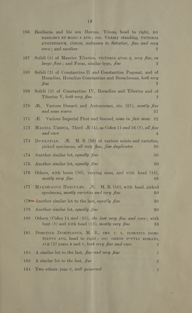 166 Basiliseus and his son Marcus, Triens, head to right, DN BASILISCL ET MARC P AVG; rev. Victory standing, VICTORIA AVGVSTORVM, CONOB, unknown to Sabatier, fine and very rare; and another 2 167 Solidi (2) of Maurice Tiberius, VICTORIA AVGG Z, very fine, on large flan ; and Focas, similar type, fine ”. 168 Solidi (2) of Constantine II and Constantine Pogonat, and of Heraclius, Heraclius Constantine and Heracleonas, both very jine 9 169 Solidi (2) of Constantine IV, Heraclius and Tiberius and of Tiberius V, both very fine 2 170 A. Various Denarii and Antoniniani, etc. (57), mostly fine and some scarce 57 171 Au. Various Imperial First and Second, some in fair state 82 172 Maania Ursica, Third A® (4), as Cohen 11 and 16 (3), all fine and rare 4 173) DiocueTiAN. Al. M. B. (50) of various mints and varieties, picked specimens, al/ very fine, few duplicates 50 i74 Another similar lot, saually jine 50 175 Another similar lot, equally jine 50 176 Others, with busts (30), varying sizes, and with head (18), mostly very fine 48 177 MaximtaAnus Hrercuies. Ai. M. B. (50), with head, picked specimens, mostly varieties and very fine 50 178 Another similar lot to the last, equally fine 50 179 Another similar lot, equally fine 50 180 Others (Cohen 14 and :95), the last very fine and rare; with bust (8) and with head (23), mostly very fine 3% 181 Domitius DomitTianus, M. B., IMP. C. L. DOMITIVS DOMI- TIANVS AVG, head to right; rev, GENIO POPVLI ROMANI, ALE (2) years B and fr, both very fine and rare ? 182 A similar lot to the last, fine and very fine ? 183 A similar lot to the last, fine 2 184 ‘lwo others, year r, well preserved )
