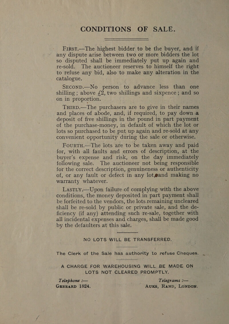 CONDITIONS OF SALE. I'irst.—The highest bidder to be the buyer, and if any dispute arise between two or more bidders the lot so disputed shall be immediately put up again and re-sold. The auctioneer reserves to himself the right to refuse any bid, also to make any alteration in the catalogue. SECOND.—No person to advance less than one shilling ; above £2, two shillings and sixpence; and so on in proportion. THIRD.—The purchasers are to give in their names and places of abode, and, if required, to pay down.a deposit of five shillings in the pound in part payment of the purchase-money, in default of which the lot or lots so purchased to be put up again and re-sold at any convenient opportunity during the sale or otherwise. FourTH.—The lots are to be taken away and paid for, with all faults and errors of description, at the buyer’s expense and risk, on the day immediately following sale. The auctioneer not being responsible for the correct description, genuineness or authenticity of, or any fault or defect in any lot@and making no warranty whatever. LastTLy.—Upon failure of complying with the above conditions, the money deposited in part payment shall be forfeited to the vendors, the lots remaining uncleared shall be re-sold by public or private sale, and the de- ficiency (if any) attending such re-sale, together with all incidental expenses and charges, shall be made good by the defaulters at this sale. NO LOTS WILL BE TRANSFERRED. The Clerk of the Sale has authority to refuse Cheques.  A CHARGE FOR WAREHOUSING WILL..BE MADE ON LOTS NOT CLEARED PROMPTLY. Telephone :— Telegrams :— GERRARD 1824. Auks, Ranpb, LONDON.