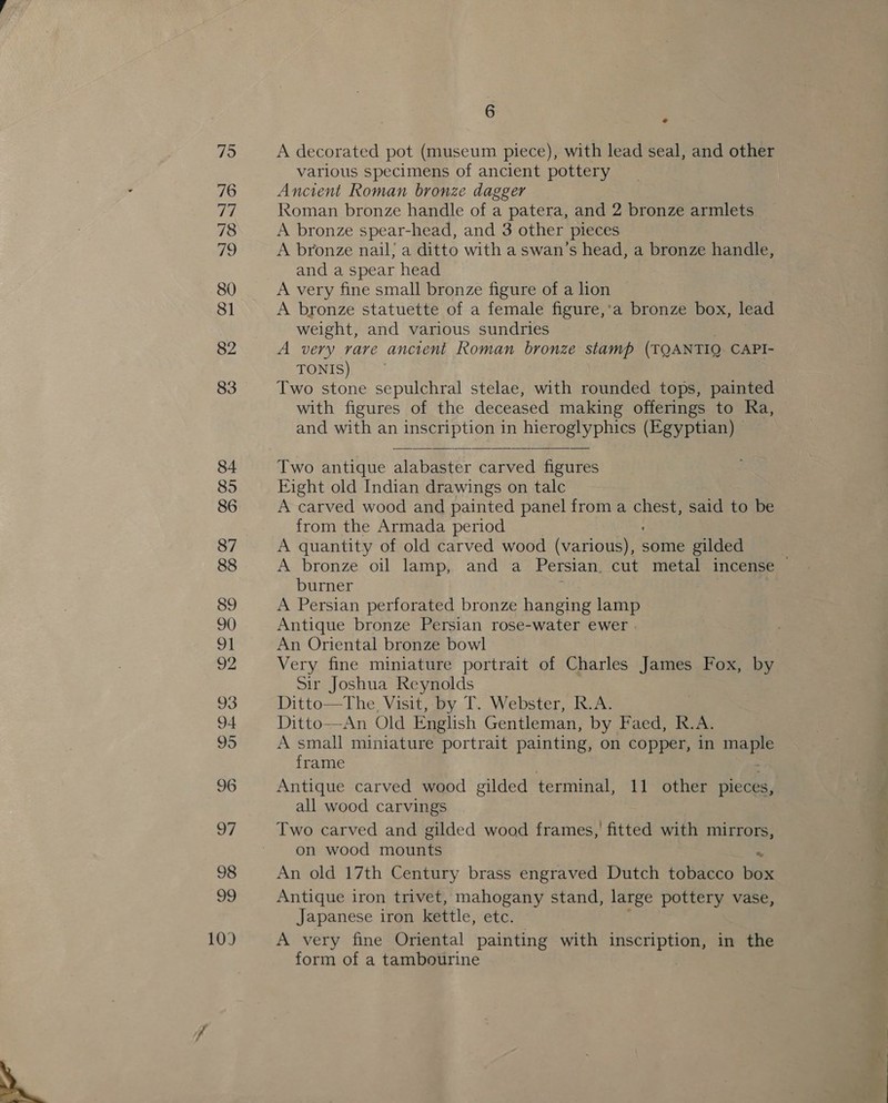 92 96 6 ¢ A decorated pot (museum piece), with lead seal, and other various specimens of ancient pottery Ancient Roman bronze dagger Roman bronze handle of a patera, and 2 bronze armlets A bronze spear-head, and 3 other pieces A bronze nail; a ditto with a swan’s head, a bronze handle, and a spear head A very fine small bronze figure of a lion A bronze statuette of a female figure,‘a bronze box, lead weight, and various sundries A very rare ancient Roman bronze saree (TOANTIOQ CAPI- TONIS) Two stone sepulchral stelae, with rounded tops, painted with figures of the deceased making offerings to Ra, and with an inscription in hieroglyphics (Egyptian) ©  Two antique alabaster carved figures Eight old Indian drawings on talc A carved wood and painted panel from a chest, said to be from the Armada period A quantity of old carved wood (various), some gilded A bronze oil lamp, and a Persian. cut metal incense © burner A Persian perforated bronze hanging lamp Antique bronze Persian rose-water ewer | An Oriental bronze bowl Very fine miniature portrait of Charles James Fox, by Sir Joshua Reynolds Ditto—The, Visit, by T. Webster, R.A. Ditto—An Old English Gentleman, by Faed, R.A. A small miniature portrait painting, on copper, in neh frame Antique carved wood gilded terminal, 11 other pieces, all wood carvings Two carved and gilded wood frames, fitted with mirrors, on wood igual An old 17th Century brass engraved Dutch tobacco td Antique iron trivet, mahogany stand, large pottery vase, Japanese iron kettle, etc. A very fine Oriental painting with inscription, in the form of a tambourine