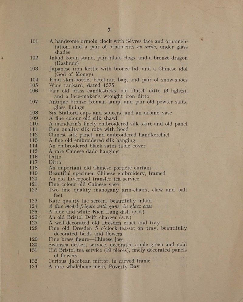 A handsome ormolu clock with Sévres face and ornamen- tation, and a pair of ornaments en suite, under glass shades Inlaid koran stand, pair inlaid clone and a bronze dragon | (Kashmir) Japanese iron kettle with bronze lid, and a Chinese idol (God of Money) . Emu skin-bottle, betel-nut bag, and pair of snow-shoes Wine tankard, dated 1575 Pair old brass candlesticks, old Dutch ditto (3 lights), and a lace-maker’s wrought iron ditto Antique bronze Roman lamp, and pair old pewter salts, glass linings Six Stafford cups and saucers, and an urbino vase A fine colour old silk shawl A mandarin’s finely embroidered silk skirt and old panel Fine quality silk robe with hood Chinese silk panel, and embroidered handkerchief A fine old embroidered silk hanging An embroidered black satin table cover A rare Chinese dado hanging’ Ditto Ditto An important old Chinese portiére curtain Beautiful specimen Chinese embroidery, framed An old Liverpool transfer tea service Fine colour old Chinese vase Two fine quality mahogany arm- chairs, claw and _ ball féet Rare quality lac screen, beautifully inlaid A fine model frigate with guns, in glass case A blue and white Kien Lung dish (A.F.) An old Bristol Delft charger (A.F.) A well-decorated old Dresden cruet and tray Fine old Dresden 5 o’clock tea-set on tray, beautifully decorated birds and flowers | Fine brass figure—Chinese joss Swansea dessert service, decorated apple green and gold Old Bristol tea service (19 pieces), finely decorated panels of flowers Curious Jacobean mirror, in carved frame A rare whalebone mere, Poverty Bay