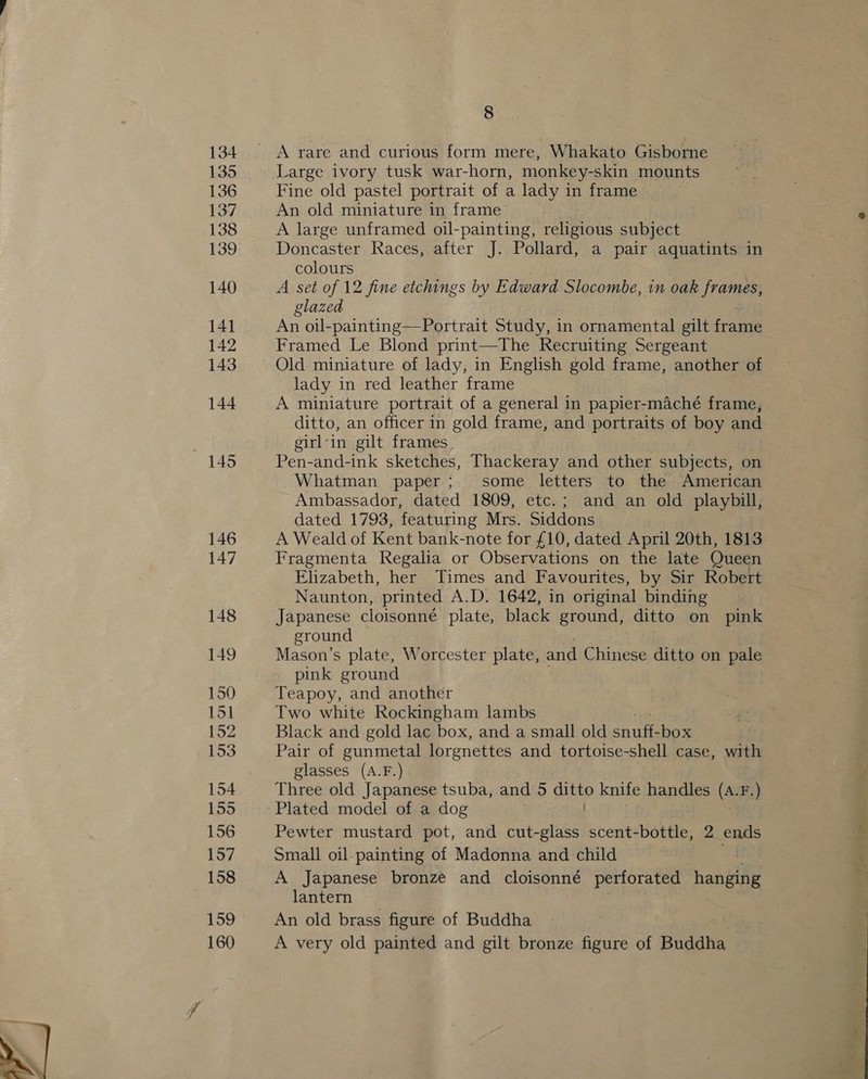134 135 136 137 138 139 140 141 142 143 144 146 147 148 149 150 151 152 153 154 155 157 158 159 160 8 A rare and curious form mere, Whakato Gisborne Large ivory tusk war-horn, monkey-skin mounts Fine old pastel portrait of a lady in frame An old miniature in frame A large unframed oil-painting, religious subject Doncaster Races, after J. Pollard, a pair aquatints in colours A set of 12 fine etchings by Edward Slocombe, in oak frames, glazed An oil-painting—Portrait Study, in ornamental gilt fame Framed Le Blond print—The Recruiting Sergeant lady in red leather frame A miniature portrait of a general in papier-maché frame, ditto, an officer in gold frame, and portraits of boy and girl-in gilt frames. Pen-and-ink sketches, Thackeray and other subjects, on Whatman paper; some letters to the American Ambassador, dated 1809, etc.; and an old playbill, dated 1793, featuring Mrs. Siddons A Weald of Kent bank-note for £10, dated April 20th, 1813 Fragmenta Regalia or Observations on the late Queen Elizabeth, her Times and Favourites, by Sir Robert Naunton, printed A.D. 1642, in original binding Japanese cloisonné plate, black ground, ditto on pink ground . Mason’s plate, Worcester plate, and Chinese ditto on pale pink ground : : Teapoy, and another Two white Rockingham lambs Black and gold lac box, and a small old snuff: box | Pair of gunmetal lorgnettes and tortoise-shell case, with glasses (A.F.) Three old Japanese tsuba, and 5 Gusto knife handles (A. F.) Plated model of a dog Small oil-painting of Madonna and child A Japanese bronze and cloisonné perforated anette lantern An old brass figure of Buddha A very old painted and gilt bronze figure of Buddha ¢