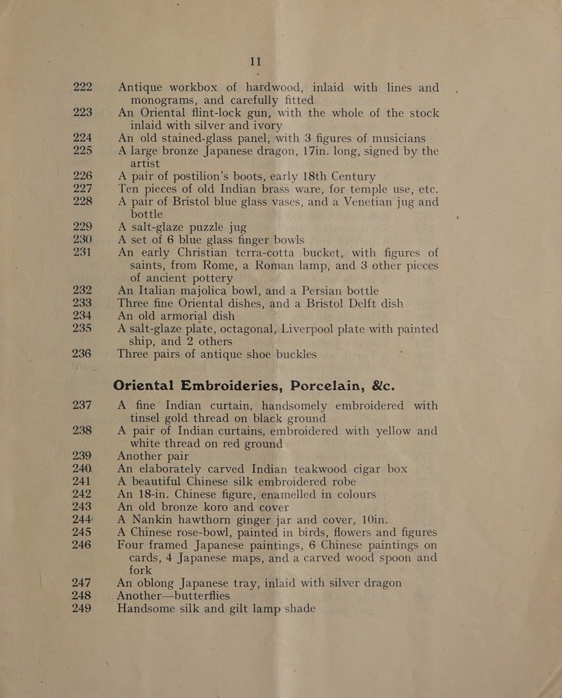 Wen 223 224 225 226 227 228 229 231 232 233 234 235 236 237 238 239 240 241 242 243 245 246 247 _ 248 249 11 Antique workbox of hardwood, inlaid with lines and monograms, and carefully fitted An Oriental flint-lock gun, with the whole of the stock inlaid with silver and ivory . An old stained-glass panel, with 3 figures of musicians A large bronze Japanese dragon, 17in. long, signed by the artist A pair of postilion’s boots, early 18th Century Ten pieces of old Indian brass ware, for temple use, etc. A pair of Bristol blue glass vases, and a Venetian jug and bottle A salt-glaze puzzle jug An early Christian terra-cotta bucket, with figures of saints, from Rome, a Roman lamp, and 3 other picces of ancient pottery An Italian majolica bowl, and a Persian bottle Three fine Oriental dishes, and a Bristol Delft dish An old armorial dish A salt-glaze plate, octagonal, Liverpool plate with painted ship, and 2 others 3 Three pairs of antique shoe buckles Oriental Embroideries, Porcelain, Sc. A fine’ Indian curtain, handsomely embroidered with tinsel gold thread on black ground A pair of Indian curtains, embroidered with yellow and white thread on red ground Another pair An elaborately carved Indian teakwood cigar box A beautiful Chinese silk embroidered robe An 18-in. Chinese figure, enamelled in colours An old bronze koro and cover A Nankin hawthorn ginger jar and cover, 10in. A Chinese rose-bowl, painted in birds, flowers and figures Four framed Japanese paintings, 6 Chinese paintings on cards, 4 Japanese maps, and a carved wood spoon and fork An oblong Japanese tray, inlaid with silver dragon Another—butterflies Handsome silk and gilt lamp shade
