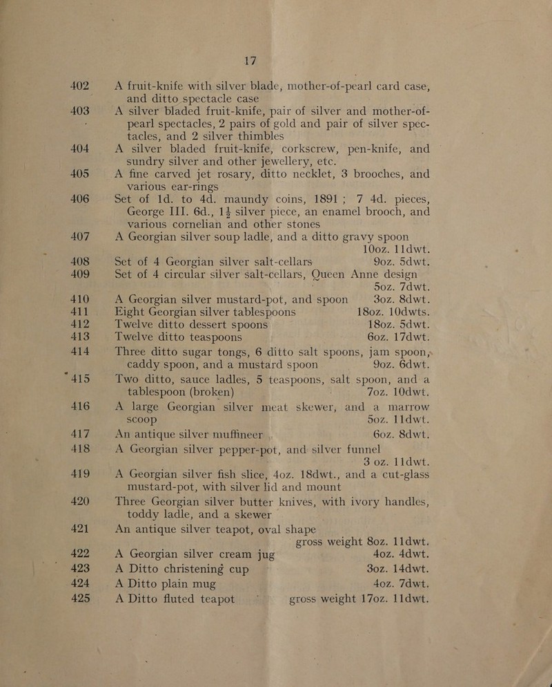 Ud A fruit-knife with silver blade, mother-of-pearl card case, and ditto spectacle case pearl spectacles, 2 pairs of gold and pair of silver spec- tacles, and 2 silver thimbles A silver bladed fruit-knife, corkscrew, pen-knife, and sundry silver and other jewellery, etc. various ear-rings - Set of Id. to 4d. maundy coins, 1891; 7 4d. pieces, George III. 6d., 14 silver piece, an enamel brooch, and various cornelian and other stones A Georgian silver soup ladle, and a ditto gravy spoon 100z. lidwt. Set of 4 Georgian silver sait-cellars 9oz. Sdwt. Set of 4 circular silver salt-cellars, Queen Anne design | . 50z. 7dwt. A Georgian silver mustard-pot, and spoon 30z. 8dwt. Eight Georgian silver tablespoons 180z. 10dwts. Twelve ditto dessert spoons 180z. Sdwt. Twelve ditto teaspoons 6oz. 17dwt. Three ditto sugar tongs, 6 ditto salt spoons, jam spoon, caddy spoon, and a mustard spoon | 9oz. 6dwt. Two ditto, sauce ladles, 5 teaspoons, salt spoon, and a tablespoon (broken) 7 7oz. 10dwt. A large Georgian silver meat skewer, and a marrow scoop 50z. I1dwt. An antique silver muffineer 6oz. 8dwt. A Georgian silver pepper-pot, and silver funnel 3 oz. 1ldwt. A Georgian silver fish slice, 40z. 18dwt., and a cut-glass mustard-pot, with silver lid and mount Three Georgian silver butter knives, with ivory handles, toddy ladle, and a skewer An antique silver teapot, oval shape gross weight 80z. 11dwt. A Georgian silver cream jug 4oz. 4dwt. A Ditto christening cup 30z. 14dwt. A Ditto plain mug 4oz. 7dwt. A Ditto fluted teapot ~ gross weight 17oz. l1dwt.