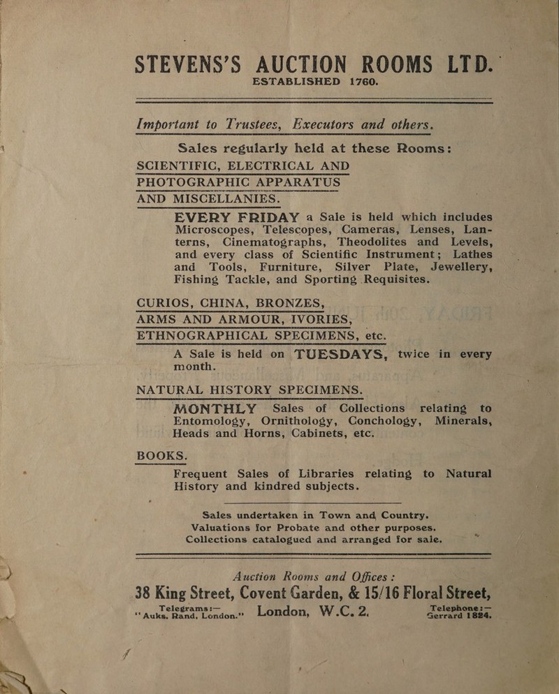 ym STEVENS’S AUCTION ROOMS LTD. ESTABLISHED 1760.  Important to Trustees, Executors and others. Sales regularly held at these Rooms: SCIENTIFIC, ELECTRICAL AND PHOTOGRAPHIC HIG APPARATUS AND MISCELLANIES. EVERY FRIDAY a Sale is held which includes Microscopes, Telescopes, Cameras, Lenses, Lan- terns, Cinematographs, Theodolites and Levels, and every class of Scientific Instrument; Lathes and Tools, Furniture, Silver Plate, Jewellery, Fishing Tackle, and Sporting Requisites. CURIOS, CHINA, BRONZES, ARMS AND ARMOUR, IVORIES, ETHNOGRAPHICAL SPECIMENS, etc. A Sale is held on TUESDAYS, twice in every month. NATURAL HISTORY SPECIMENS. MONTHLY Sales of Collections relating to Entomology, Ornithology, Conchology, Minerals, Heads and Horns, Cabinets, etc.  Frequent Sales of Libraries relating to Natural History and kindred subjects. Sales undertaken in Town and Country. Valuations for Probate and other purposes. Collections catalogued and arranged for sale. &amp; Auction Rooms and Offices: Telegrams :— Telephone :— ** Auks. Rand, London.” London, W.C, a. Gerrard 1824, 