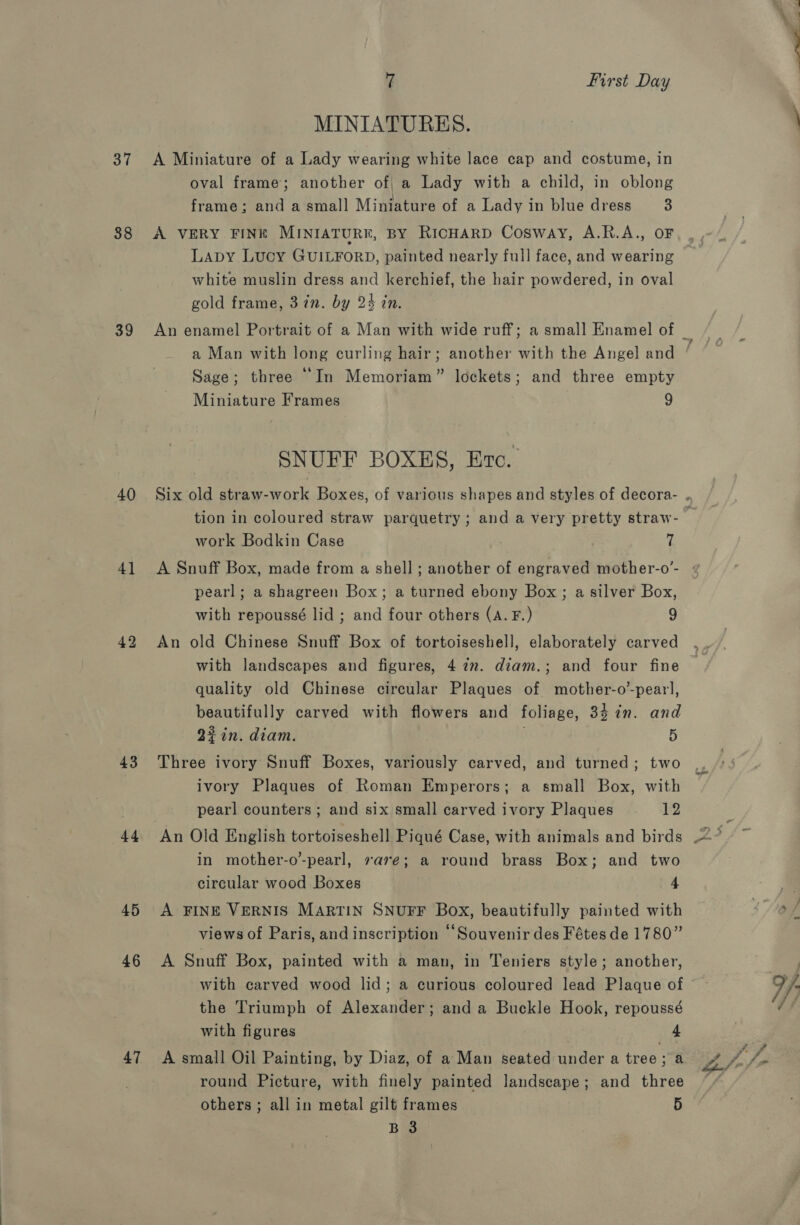 37 38 39 40 41 42 43 44 45 46 47 7 First Day MINIATURES. A Miniature of a Lady wearing white lace cap and costume, in oval frame; another of, a Lady with a child, in oblong frame; and a small Miniature of a Lady in blue dress 3 A VERY FINE MINIATURE, BY RicHARD Cosway, A.R.A., OF Lapy Lucy GUILFORD, painted nearly full face, and wearing white muslin dress and kerchief, the hair powdered, in oval gold frame, 37n. by 24 in An enamel Portrait of a Man with wide ruff; a small Enamel of a Man with long curling hair; another with the Angel and Sage; three “In Memoriam” lockets; and three empty Miniature Frames 9 SNUFF BOXES, Erc.. work Bodkin Case (2 A Snuff Box, made from a shell ; another of engraved mother-o’- pearl; a shagreen Box; a turned ebony Box; a silver Box, with repoussé lid ; and four others (A. F.) 9 An old Chinese Snuff Box of tortoiseshell, elaborately carved with landscapes and figures, 4 2m. diam.; and four fine quality old Chinese circular Plaques of mother-o’-pear], beautifully carved with flowers and foliage, 34 in. and 22in. diam. . 5 Three ivory Snuff Boxes, variously carved, and turned; two ivory Plaques of Roman Emperors; a small Box, with pearl counters ; and six small carved ivory Plaques 12 in mother-o’-pearl, are; a round brass Box; and two circular wood Boxes 4 A FINE VERNIS MARTIN SNUFF Box, beautifully painted with views of Paris, and inscription “Souvenir des Fétes de 1780” A Snuff Box, painted with a man, in Teniers style; another, with carved wood lid; a curious coloured lead Plaque of the Triumph of Alexander; and a Buckle Hook, repoussé with figures 4 A small Oil Painting, by Diaz, of a Man seated under a tree; a round Picture, with finely painted landscape; and three others ; all in metal gilt frames 5 ‘A