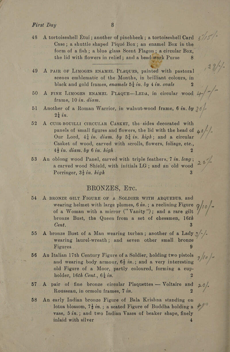 48 49 50 51 52 53 54 55 56 57 58 A tortoiseshell Etui; another of pinchbeck ; a tortoiseshell Card Case; a shuttle shaped Piqué Box; an enamel Box in the form of a fish; a blue glass Scent Flagon ; a circular Box, the lid with een tte in relief; and a bead- au Purse 8  A PAIR OF LIMOGES ENAMEL PLAQUES, painter with pastoral scenes emblematic of the Months, in brilliant colours, in black and gold frames, enamels 54 in. by 4 in. ovals 2 A FINE LIMOGES ENAMEL PLAQUE—LEDA, in circular wood frame, 102n. diam. 24 in. A. CUIR-BOUILLI CIRCULAR CASKET, the’ sides decorated with panels of small figures and flowers, the lid with the head of Our Lord, 44 in. diam. by 54%in. high; and a circular Casket of wood, carved with scrolls, flowers, foliage, ete., 44 in. diam. by 6 in. high 2 An oblong wood Panel, carved with triple feathers, 7 in. long; a carved wood Shield, with initials LG; and an old wood Porringer, 34 in. high 3 BRONZES, Etc. A BRONZE GILT FIGURE OF A SOLDIER WITH ARQUEBUS, and wearing helmet with large plumes, 67n.; a reclining Figure of a Woman with a mirror (“ Vanity”); and a rare gilt bronze Bust, the Queen from a set of chessmen, 16¢h Cent. | . 3 wearing laurel-wreath; and seven other small. bronze Figures 9 An Italian 17th Century Figure of a Soldier, holding two pistols and wearing body armour, 64 77.; and a very interesting old Figure of a Moor, partly coloured, forming a cup- holder, 16th Cent., 64 in. | 2 A pair of fine bronze circular Plaquettes — Voltaire and Rousseau, in ormolu frames, 7 77. 2 An early Indian bronze Figure of Bala Krishna standing on lotus blossom, 74 in.; a seated Figure of Buddha holding a vase, 52n.; and two Indian Vases of beaker shape, finely 3.06/,