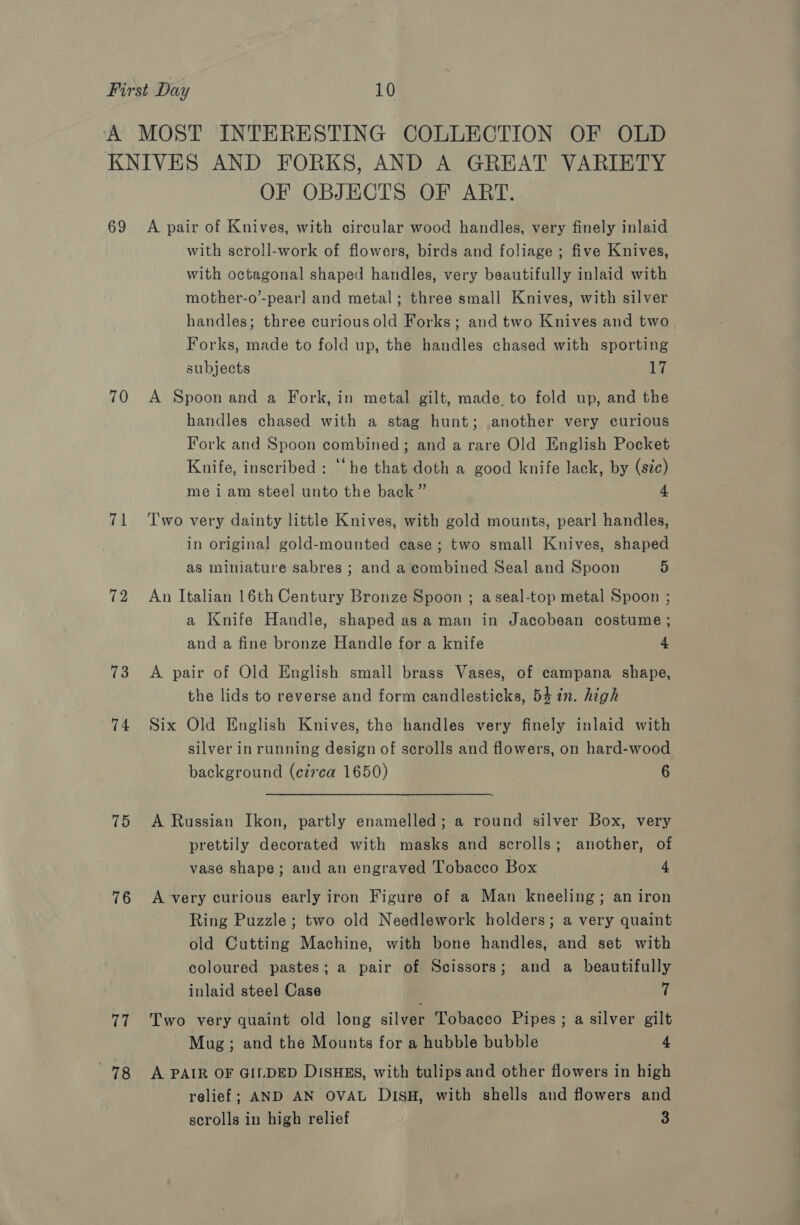 69 70 71 72 13 74 75 76 77 78 OF OBJECTS OF ART. A pair of Knives, with circular wood handles, very finely inlaid with scroll-work of flowers, birds and foliage ; five Knives, with octagonal shaped handles, very beautifully inlaid with mother-o’-pearl and metal; three small Knives, with silver handles; three curious old Forks; and two Knives and two Forks, made to fold up, the handles chased with sporting subjects an A Spoon and a Fork, in metal gilt, made. to fold up, and the handles chased with a stag hunt; another very curious Fork and Spoon combined; and a rare Old English Pocket Knife, inscribed : “he that doth a good knife lack, by (sic) me iam steel unto the back” 4 Two very dainty little Knives, with gold mounts, pearl handles, in original gold-mounted case; two small Knives, shaped as miniature sabres ; and a combined Seal and Spoon 5 An Italian 16th Century Bronze Spoon ; aseal-top metal Spoon ; a Knife Handle, shaped asa man in Jacobean costume ; and a fine bronze Handle for a knife 4 A pair of Old English small brass Vases, of campana shape, the lids to reverse and form candlesticks, 54 in. high Six Old English Knives, the handles very finely inlaid with silver inrunning design of scrolls and flowers, on hard-wood background (e27’ca 1650) 6 A Russian Ikon, partly enamelled; a round silver Box, very prettily decorated with masks and scrolls; another, of vase shape; and an engraved Tobacco Box 4 A very curious early iron Figure of a Man kneeling; an iron Ring Puzzle; two old Needlework holders; a very quaint old Cutting Machine, with bone handles, and set with coloured pastes; a pair of Scissors; and a beautifully inlaid steel Case ff Two very quaint old long silver Tobacco Pipes; a silver gilt Mug; and the Mounts for a hubble bubble 4 A PAIR OF GILDED DISHES, with tulips and other flowers in high relief; AND AN OVAL DisH, with shells and flowers and