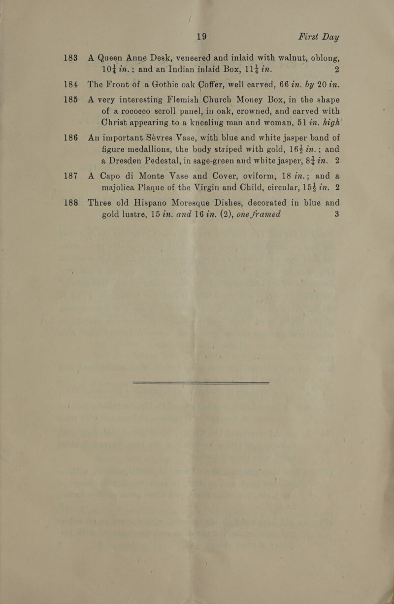 183 184 185 186 187 188 19 First Day A Queen Anne Desk, veneered and inlaid with walnut, oblong, 104 ia. :; and an Indian inlaid Box, 114 in. 2 The Front of a Gothic oak Coffer, well carved, 66 in. by 20 in. A very interesting Flemish Church Money Box, in the shape of a rococco scroll panel, in oak, crowned, and carved with Christ appearing to a kneeling man and woman, 51 zn. high An important Sévres Vase, with blue and white jasper band of figure medallions, the body striped with gold, 164 7in.; and a Dresden Pedestal, in sage-green and white jasper, 8£7n. 2 A Capo di Monte Vase and Cover, oviform, 18 2n.; and a majolica Plaque of the Virgin and Child, circular, 154 7m. 2 Three old Hispano Moresque Dishes, decorated in blue and