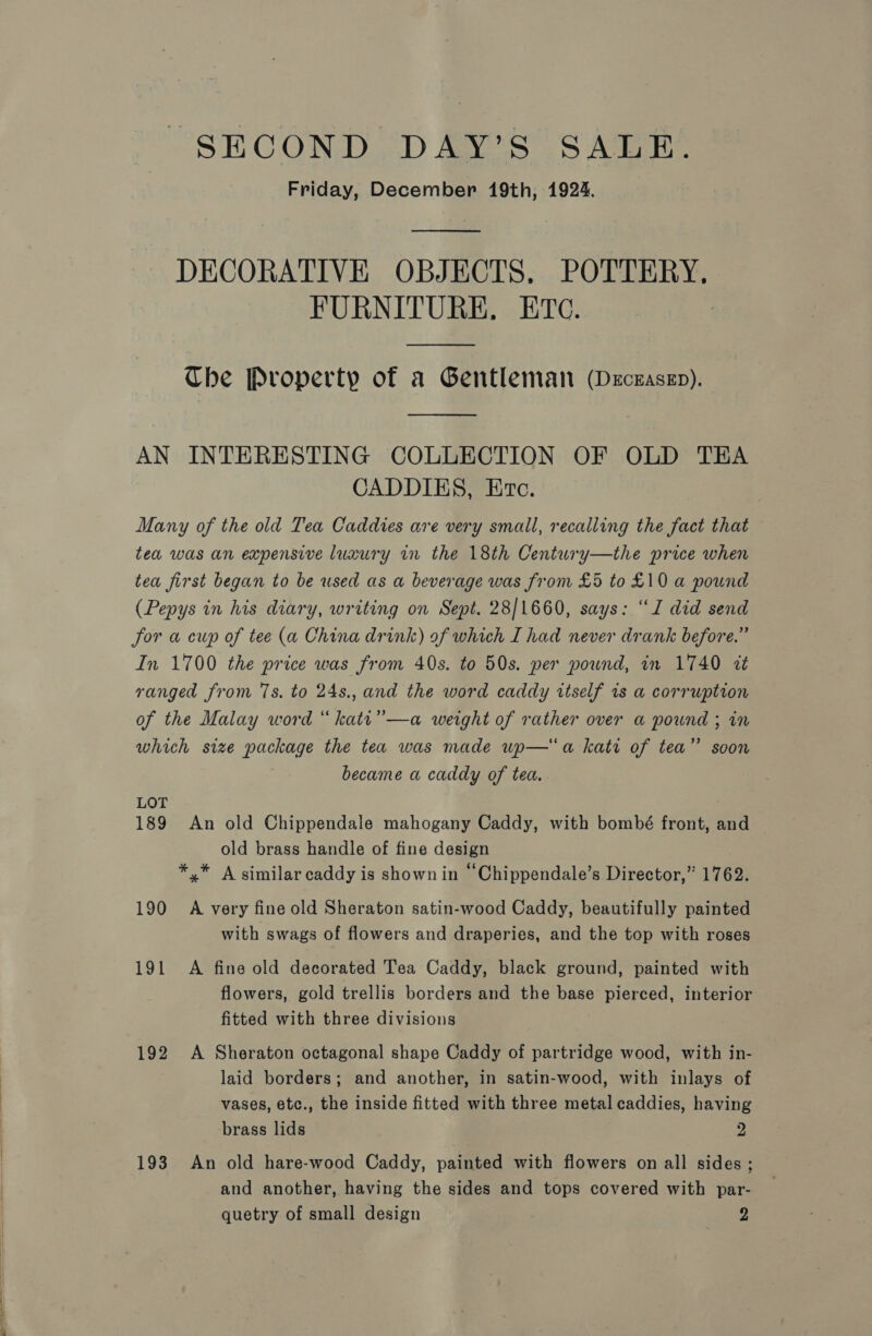 CC — SECOND DAY’S SALE. Friday, December 19th, 1924. DECORATIVE OBJECTS, POTTERY, FURNITURE. ETc.  Che Property of a Gentleman (Decezasep).  AN INTERESTING COLLECTION OF OLD TEA CADDIES, Etec. Many of the old Tea Caddies are very small, recalling the fact that tea first began to be used as a beverage was from £5 to £10 a pound (Pepys in his diary, writing on Sept. 28/1660, says: “J did send Jor a cup of tee (a China drink) of which I had never drank before.” In 1700 the price was from 40s. to 50s. per pound, in 1740 zt ranged from 7s. to 24s., and the word caddy itself rs a corruption of the Malay word “ katt” —a weight of rather over a pound ; in which size package the tea was made up—a kati of tea” soon became a caddy of tea.. LOT 189 An old Chippendale mahogany Caddy, with bombé front, and old brass handle of fine design *.* A similar caddy is shown in “Chippendale’s Director,” 1762. 190 A very fine old Sheraton satin-wood Caddy, beautifully painted with swags of flowers and draperies, and the top with roses 191 A fine old decorated Tea Caddy, black ground, painted with flowers, gold trellis borders and the base pierced, interior fitted with three divisions 192 A Sheraton octagonal shape Caddy of partridge wood, with in- laid borders; and another, in satin-wood, with inlays of vases, etc., the inside fitted with three metal caddies, having brass lids 2 193 An old hare-wood Caddy, painted with flowers on all sides ; and another, having the sides and tops covered with par- quetry of small design | senrae