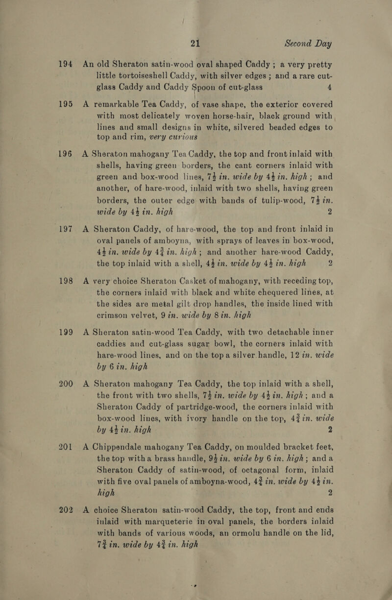 195 196 197 198 199 21 Second Day little tortoiseshell Caddy, with silver edges ; and a rare cut- glass Caddy and Caddy Spoon of cut-glass 4 A remarkable Tea Caddy, of vase shape, the exterior covered with most delicately woven horse-hair, black ground with lines and small designs in white, silvered beaded edges to top and rim, very curious A Sheraton mahogany ‘Tea Caddy, the top and front inlaid with shells, having green borders, the cant corners inlaid with green and box-wood lines, 74 in. wide by 44 in. high; and another, of hare-wood, inlaid with two shells, having green borders, the outer edge with bands of tulip-wood, 74 in. wide by 4% in. high 2 A Sheraton Caddy, of hare-wood, the top and front inlaid in oval panels of amboyna, with sprays of leaves in box-wood, 44 in. wide by 4% in. high; and another hare-wood Caddy, the top inlaid with a shell, 447. wide by 44 in. high 2 A very choice Sheraton Casket of mahogany, with receding top, the corners inlaid with black and white chequered lines, at the sides are metal gilt drop handles, the inside lined with crimson velvet, 97n. wide by 8in. high A Sheraton satin-wood Tea Caddy, with two detachable inner caddies and cut-glass sugar bowl, the corners inlaid with hare-wood lines, and on the topa silver handle, 12 7n. wide by 6in. high A Sheraton mahogany Tea Caddy, the top inlaid with a shell, the front with two shells, 74 in. wide by 44in. high; anda Sheraton Caddy of partridge-wood, the corners inlaid with box-wood lines, with ivory handle on the top, 4¢7n. wide by 44 in. high 2 A Chippendale mahogany Tea Caddy, on moulded bracket feet, the top witha brass handle, 9472. wide by 6in. high; anda Sheraton Caddy of satin-wood, of octagonal form, inlaid with five oval panels of amboyna-wood, 42% 7in. wide by 4$in. high 2 A choice Sheraton satin-wood Caddy, the top, front and ends inlaid with marqueterie in oval panels, the borders inlaid with bands of various woods, an ormolu handle on the lid, Td in. wide by 42 in. high