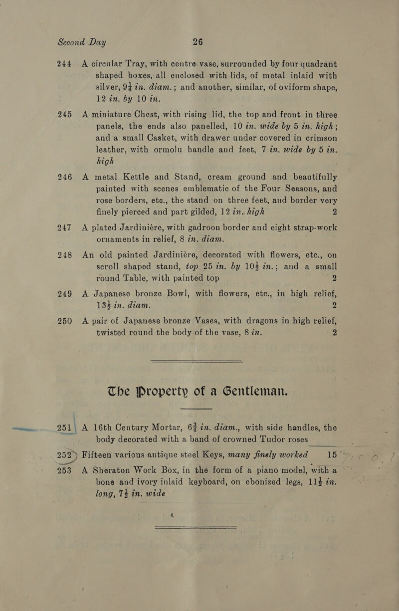 244. A circular Tray, with centre vase, surrounded by four quadrant shaped boxes, all enclosed with lids, of metal inlaid with silver, 9422. diam.; and another, similar, of oviform shape, 12 in. by 10 in. 245 &lt;A miniature Chest, with rising lid, the top and front in three panels, the ends also panelled, 10 in. wide by 5 in. high; and a small Casket, with drawer under covered in crimson leather, with ormolu handle and feet, 7 in. wide by 5 in. high 246 A metal Kettle and Stand, cream ground and beautifully painted with scenes emblematic of the Four Seasons, and rose borders, etc., the stand on three feet, and border very finely pierced and part gilded, 12 2x. high ”: 247 &lt;A plated Jardiniére, with gadroon border and eight strap-work ornaments in relief, 8 7z. diam. 248 An old painted Jardiniére, decorated with flowers, etc., on scroll shaped stand, top 25 in. by 104 in.; and a small round Table, with painted top yy 249 A Japanese bronze Bowl, with flowers, etc., in high relief, 134 in. diam. 2 250 A pair of Japanese bronze Vases, with dragons in high relief, twisted round the body of the vase, 8 zn. 2  The Property of a Gentleman. 251 | A 16th Century Mortar, 62 in. diam., with side handles, the body decorated with a band of crowned Tudor roses 252) Fifteen various antique steel Keys, many finely worked 15. an 253 A Sheraton Work Box, in the form of a piano model, witha bone and ivory inlaid keyboard, on ebonized legs, 114 tn. long, 74 in. wide