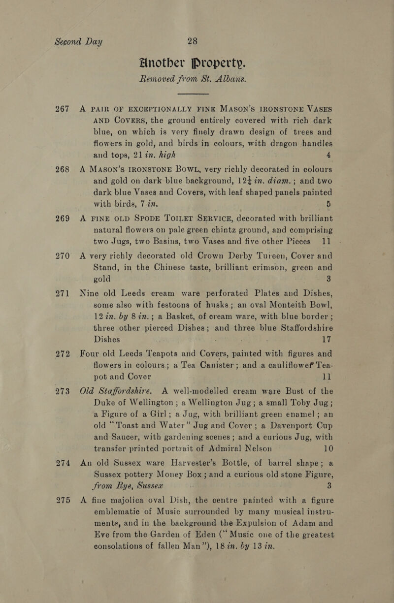 267 268 269 270 272 273 274 Elnotber Property. Removed from St. Albans. A PAIR OF EXCEPTIONALLY FINE MASON’S IRONSTONE VASES AND Covers, the ground entirely covered with rich dark blue, on which is very finely drawn design of trees and flowers in gold, and birds in colours, with dragon handles and tops, 21 in. high 4 A MASON’S IRONSTONE BOWL, very richly decorated in colours and gold on dark blue background, 124 7%n. diam. ; and two dark blue Vases and Covers, with leaf shaped panels painted with birds, 7 in. 5 A FINE OLD SPODE TOILET SERVICE, decorated with brilliant natural flowers on pale green chintz ground, and comprising two Jugs, two Basins, two Vases and five other Pieces 11 A very richly decorated old Crown Derby Tureen, Cover and Stand, in the Chinese taste, brilliant crimson, green and gold 3 Nine old Leeds cream ware perforated Plates and Dishes, some also with festoons of husks; an oval Monteith Bow], 12in. by 8in.; a Basket, of cream ware, with blue border ; three other pierced Dishes; and three blue Staffordshire Dishes | ) ; te Four old Leeds ‘Teapots and Covers, painted with figures and flowers in colours. a Tea Canister; and a cauliflowef Tea- pot and Cover 11 Old Staffordshire. A well-modelled cream ware Bust of the Duke of Wellington ; a Wellington Jug; a small Toby Jug; a Figure of a Girl; a Jug, with brilliant green enamel ; an old ‘Toast and Water” Jug and Cover ; a Davenport Cup and Saucer, with gardening scenes; and a curious Jug, with transfer printed portrait of Admiral Nelson 10 An old Sussex ware Harvester’s Bottle, of barrel shape; a Sussex pottery Money Box; and a curious old stone Figure, Srom Rye, Sussex i 3 A fine majolica oval Dish, the centre painted with a figure emblematic of Music surrounded by many musical instru- ments, and in the background the Expulsion of Adam and Eve from the Garden of Eden (“ Music one of the greatest consolations of fallen Man”), 18 in. by 13 in.