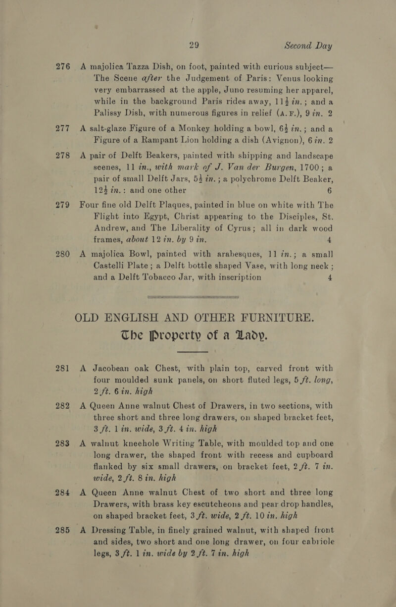 276 277 278 279 280 281 282 283 284 285 29 Second Day A majolica T'azza Dish, on foot, painted with curious subject— The Scene after the Judgement of Paris: Venus looking very embarrassed at the apple, Juno resuming her apparel, while in the background Paris rides away, 1l4in.; anda Palissy Dish, with numerous figures in relief (A.F.), 97n. 2 A salt-glaze Figure of a Monkey holding a bowl, 64 7n.; anda Figure of a Rampant Lion holding a dish (Avignon), 67n. 2 A pair of Delft Beakers, painted with shipping and landscape scenes, 11 in., with mark of J. Van der Burgen, 1700; a pair of small Delft Jars, 53 7. ; a polychrome Delft Beaker, 124 im.: and one other 6 Four fine old Delft Plaques, painted in blue on white with The Flight into Egypt, Christ appearing to the Disciples, St. Andrew, and The Liberality of Cyrus; all in dark wood frames, about 12 in. by 9 in. 4 A majolica Bowl, painted with arabesques, 11 7n.; a small Castelli Plate; a Delft bottle shaped Vase, with long neck ; and a Delft Tobacco Jar, with inscription 4 OLD ENGLISH AND OTHER FURNITURE. The Property of a Lady. A Jacobean oak Chest, with plain top, carved front with four moulded sunk panels, on short fluted legs, 5 ft. long, 2 ft. 6in. high A Queen Anne walnut Chest of Drawers, in two sections, with three short and three long drawers, on shaped bracket feet, 3 ft. lin. wide, 3 ft. 4 in. high A walnut kneehole Writing Table, with moulded top and one long drawer, the shaped front with recess and cupboard flanked by six small drawers, on bracket feet, 2.ft. 7 in. wide, 2 ft. 8in. high A Queen Anne walnut Chest of two short and three long Drawers, with brass key escutcheons and pear drop handles, on shaped bracket feet, 3 /t. wide, 2 ft. 10 in. high A Dressing Table, in finely grained walnut, with shaped front and sides, two short and one long drawer, on four cabriole