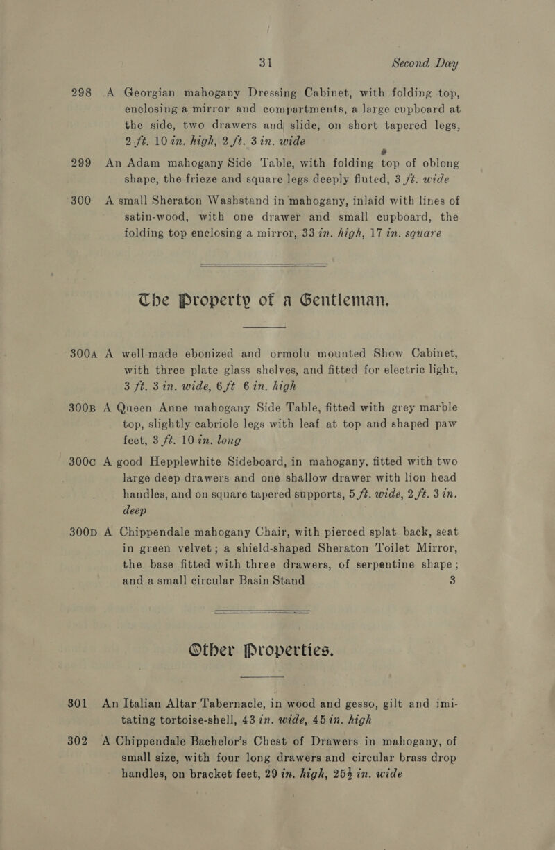 298 A Georgian mahogany Dressing Cabinet, with folding top, enclosing a mirror and compartments, a large cupboard at the side, two drawers and slide, on short tapered legs, 2 ft. 102n. high, 2 ft. 3in. wide ° 299 An Adam mahogany Side Table, with folding top of oblong shape, the frieze and square legs deeply fluted, 3 /t. wide 300 &lt;A small Sheraton Washstand in mahogany, inlaid with lines of satin-wood, with one drawer and small cupboard, the folding top enclosing a mirror, 33 7n. high, 17 in. square Che Property of a Gentleman. 300A A well-made ebonized and ormolu mounted Show Cabinet, with three plate glass shelves, and fitted for electric light, 3 ft. 3in. wide, 6 ft 6in. high 300B A Queen Anne mahogany Side Table, fitted with grey marble top, slightly cabriole legs with leaf at top and shaped paw feet, 3,/¢t. 10 an. long 300c A good Hepplewhite Sideboard, in mahogany, fitted with two large deep drawers and one shallow drawer with lion head handles, and on square tapered supports, 5 /¢. wide, 2 ft. 37n. deep 300p A Chippendale mahogany Chair, with pierced splat back, seat in green velvet; a shield-shaped Sheraton Toilet Mirror, the base fitted with three drawers, of serpentine shape; and a small circular Basin Stand 3 Otber Properties. 301 An Italian Altar Tabernacle, in wood and gesso, gilt and imi- tating tortoise-shell, 43 in. wide, 45in. high 302 A Chippendale Bachelor’s Chest of Drawers in mahogany, of small size, with four long drawers and circular brass drop handles, on bracket feet, 29 in. high, 254 in. wide