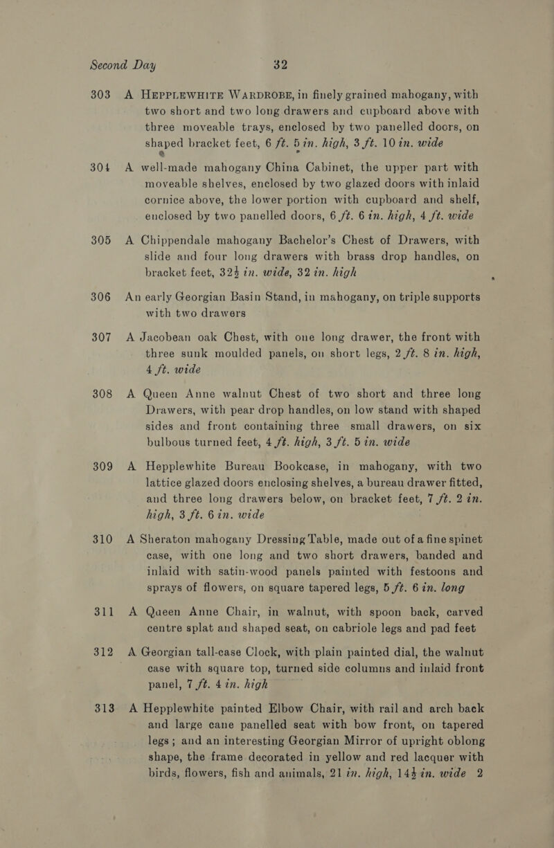 303 304 305 306 307 308 309 310 311 312 313 A HEPPLEWHITE WARDROBE, in finely grained mahogany, with two short and two long drawers and cupboard above with three moveable trays, enclosed by two panelled doors, on Maes bracket feet, 6 ft. 5 in. high, 3 ft. 10 in. wide A well-made mahogany China Cabinet, the upper part with moveable shelves, enclosed by two glazed doors with inlaid cornice above, the lower portion with cupboard and shelf, enclosed by two panelled doors, 6 ft. 6in. high, 4 ft. wide A Chippendale mahogany Bachelor’s Chest of Drawers, with slide and four long drawers with brass drop handles, on bracket feet, 324 in. wide, 32 in. high An early Georgian Basin Stand, in mahogany, on triple supports with two drawers A Jacobean oak Chest, with one long drawer, the front with three sunk moulded panels, on short legs, 2./¢. 8 in. high, 4 ft. wide A Queen Anne walnut Chest of two short and three long Drawers, with pear drop handles, on low stand with shaped sides and front containing three small drawers, on six bulbous turned feet, 4 /¢. high, 3 ft. 5in. wide A Hepplewhite Bureau Bookcase, in mahogany, with two lattice glazed doors enclosing shelves, a bureau drawer fitted, and three long drawers below, on bracket feet, 7 /¢. 2 77. high, 3 ft. 6in. wide . A Sheraton mahogany Dressing Table, made out of a fine spinet case, with one long and two short drawers, banded and inlaid with satin-wood panels painted with festoons and sprays of flowers, on square tapered legs, 5 ft. 6in. long A Queen Anne Chair, in walnut, with spoon back, carved centre splat and shaped seat, on cabriole legs and pad feet A Georgian tall-case Clock, with plain painted dial, the walnut case with square top, turned side columns and inlaid front panel, 7 ft. 4 in. high A Hepplewhite painted Elbow Chair, with rail and arch back and large cane panelled seat with bow front, on tapered legs; and an interesting Georgian Mirror of upright oblong shape, the frame decorated in yellow and red lacquer with birds, flowers, fish and animals, 21 in. high, 144 in. wide 2