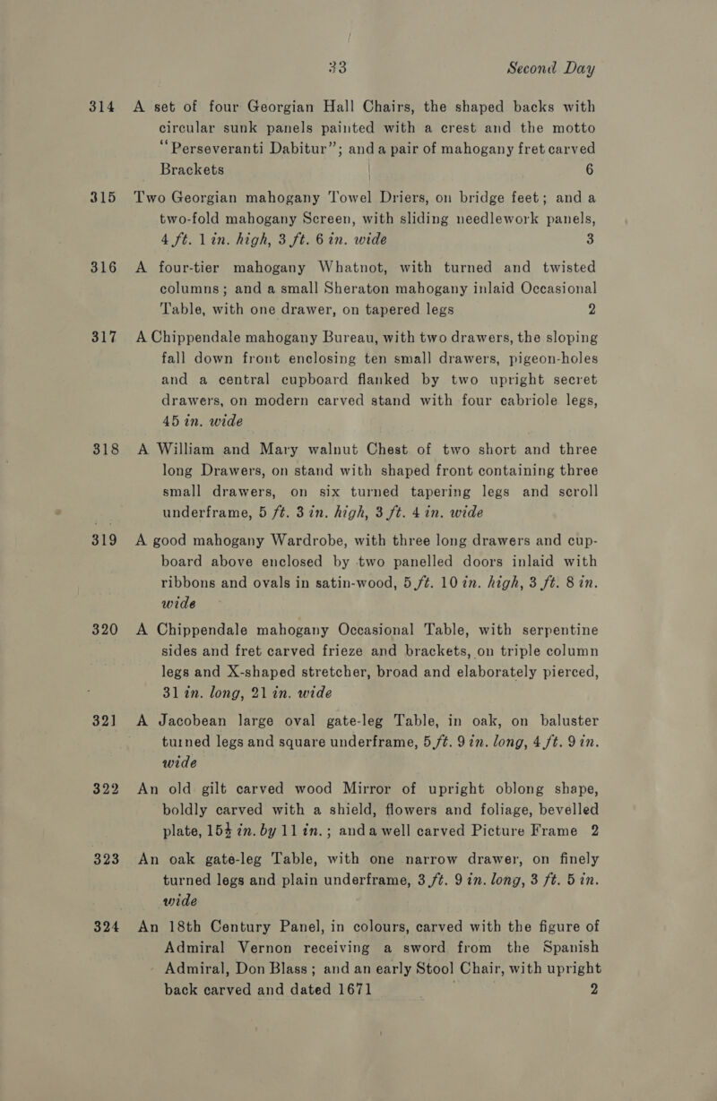 314 315 316 317 318 319 320 321 323 324 33 Second Day A set of four Georgian Hall Chairs, the shaped backs with circular sunk panels painted with a crest and the motto “Perseveranti Dabitur”; anda pair of mahogany fret carved Brackets 6 Two Georgian mahogany Towel Driers, on bridge feet; and a two-fold mahogany Screen, with sliding needlework panels, 4 ft. Lin. high, 3 ft. 6 in. wide 3 A four-tier mahogany Whatnot, with turned and twisted columns; and a small Sheraton mahogany inlaid Occasional Table, with one drawer, on tapered legs 2 A Chippendale mahogany Bureau, with two drawers, the sloping fall down front enclosing ten small drawers, pigeon-holes and a central cupboard flanked by two upright secret drawers, on modern carved stand with four cabriole legs, 45 in. wide A William and Mary walnut Chest of two short and three long Drawers, on stand with shaped front containing three small drawers, on six turned tapering legs and scroll underframe, 5 /¢. 3in. high, 3 ft. 4 in. wide A good mahogany Wardrobe, with three long drawers and cup- board above enclosed by two panelled doors inlaid with ribbons and ovals in satin-wood, 5 ft. 10 in. high, 3 ft. 8 in. wide A Chippendale mahogany Occasional Table, with serpentine sides and fret carved frieze and brackets, on triple column legs and X-shaped stretcher, broad and elaborately pierced, 31 in. long, 21 in, wide A Jacobean large oval gate-leg Table, in oak, on baluster turned legs and square underframe, 5,/¢. 9in. long, 4,ft. Yin. wide An old gilt carved wood Mirror of upright oblong shape, boldly carved with a shield, flowers and foliage, bevelled plate, 154 in. by 1lin.; andawell carved Picture Frame 2 An oak gate-leg Table, with one narrow drawer, on finely turned legs and plain underframe, 3./¢. 9 in. long, 3 ft. 5 in. wide An 18th Century Panel, in colours, carved with the figure of Admiral Vernon receiving a sword from the Spanish - Admiral, Don Blass; and an early Stool Chair, with upright